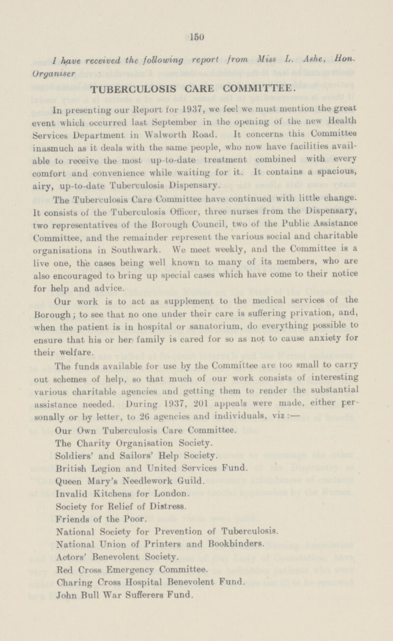 150 I have received the following report from Miss L. Ashe, Hon. Organiser TUBERCULOSIS CARE COMMITTEE. In presenting our Report for 1937, we feel we must mention the great event which occurred last September in the opening of the new Health Services Department in Walworth Road. It concerns this Committee inasmuch as it deals with the same people, who now have facilities avail able to receive the most up-to-date treatment combined with every comfort and convenience while waiting for it. It contains a spacious, airy, up-to-date Tuberculosis Dispensary. The Tuberculosis Care Committee have continued with little change. It consists of the Tuberculosis Officer, three nurses from the Dispensary, two representatives of the Borough Council, two of the Public Assistance Committee, and the remainder represent the various social and charitable organisations in Southwark. We meet weekly, and the Committee is a live one, thie cases being well known to many of its members, who are also encouraged to bring up special cases which have come to their notice for help and advice. Our work is to act as supplement to the medical services of the Borough; to see that no one under their care is suffering privation, and, when the patient is in hospital or sanatorium, do everything possible to ensure that his or her family is cared for so as not to cause anxiety for their welfare. The funds available for use by the Committee are too small to carry out schemes of help, so that much of our work consists of interesting various charitable agencies and getting them to render the substantial assistance needed. During 1937, 201 appeals were made, either per sonally or by letter, to 26 agencies and individuals, viz :— Our Own Tuberculosis Care Committee. The Charity Organisation Society. Soldiers' and Sailors' Help Society. British Legion and United Services Fund. Queen Mary's Needlework Guild. Invalid Kitchens for London. Society for Relief of Distress. Friends of the Poor. National Society for Prevention of Tuberculosis. National Union of Printers and Bookbinders. Actors' Benevolent Society. Red Cross Emergency Committee. Charing Cross Hospital Benevolent Fund. John Bull War Sufferers Fund.