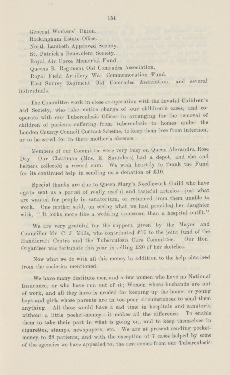 151 General Workers' Union. Rockingham Estate Office. North Lambeth Approved Society. St. Patrick's Benevolent Society. Royal Air Force Memorial Fund. Queens R. Regiment Old Comrades Association. Royal Field Artillery War Commemoration Fund. East Surrey Regiment Old Comrades Association, and several individuals. The Committee work in close co-operation with the Invalid Children's Aid Society, who take entire charge of our children's oases, and co operate with our Tuberculosis Officer in arranging for the removal of children of patients suffering from tuberculosis to homes under the London County Council Contact Scheme, to keep them free from infection, or to be cared for in their mother's absence. Members of our Committee were very busy on Queen Alexandra Rose Day. Our Chairman (Mrs. E. Saunders) had a depot, and she and helpers collected a record sum. We wish heartily to thank the Fund for its continued help in sending us a donation of £10. Special thanks are due to Queen Mary's Needlework Guild who have again sent us a parcel of really useful and tasteful articles—just what are wanted for people in sanatorium, or returned from them unable to work. One mother said, on seeing what we had provided her daughter with,  It looks more like a wedding trousseau than a hospital outfit. We are very grateful for the support given by the Mayor and Councillor Mr. C. J. Mills, who contributed £15 to the joint fund of the Handicraft Centre and the Tuberculosis Care Committee. Our Hon. Organiser was fortunate this year in selling £20 of her sketches. Now what we do with all this money in addition to the help obtained from the societies mentioned. We have many destitute men and a few women who have no National Insurance, or who have run out of it; Women whose husbands are out of work, and all they have is needed for keeping up the home, or young boys and girls whose parents are in too poor circumstances to send them anything. All these would have a sad time in hospitals and sanatoria without a little pocket-money—it makes all the difference. To enable them to take their part in what is going on, and to keep themselves in cigarettes, stamps, newspapers, etc. We are at present sending pocket money to 28 patients, and with the exception of 7 cases helped by some of the agencies we have appealed to, the rest comes from our Tuberculosis