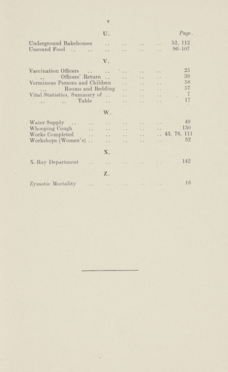 V U. Page. Underground Bakehouses 52, 112 Unsound Food 96-107 V. Vaccination Officers .. 23 ,, Officers' Return 38 Verminous Persons and Children 58 ,,, Rooms and Bedding 57 Vital Statistics, Summary of 7 ,, ,, Table 17 W. Water Supply 49 Whooping Cough 130 Works Completed 43, 76, 111 Workshops (Women's) 52 X. X-Ray Department 142 Z. Zymotic Mortality 18