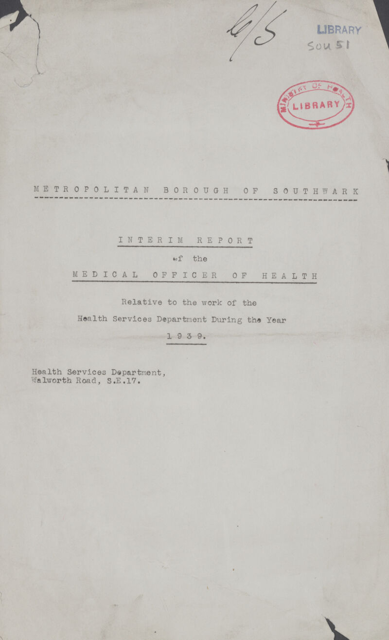 G/SLibrary Sou 51 METROPOLITAN BOROUGH OF SOUTH WARK INTERIM REPORT Of the MEDICAL OFFICER OF HEALTH Relative to the work of the Health Services Department During the Year 1939. Health Services Department, Walworth Road, S.E.17.