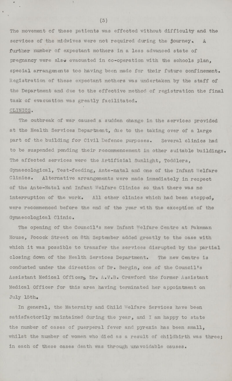 (3) The movement of these patients was effected without difficulty and the services of the midwives were not required during the journey. A further number of expectant mothers in a less advanced state of pregnancy were also evacuated in co-operation with the schools plan, special arrangements too having been made for their future confinement. Registration of these expectant mothers was undertaken by the staff of the Department and due to the effective method of registration the final task of evacuation was greatly facilitated. CLINICS. The outbreak of war caused a sudden change in the services provided at the Health Services Department, due to the taking over of a large part of the building for Civil Defence purposes. Several clinics had to be suspended pending their recommencement in other suitable buildings. The affected services were the Artificial Sunlight, Toddlers, Gynaecological, Test-feeding, Ante-natal and one of the Infant Welfare Clinics. Alternative arrangements were made immediately in respect of the Ante-Natal and Infant Welfare Clinics so that there was no interruption of the work. All other clinics which had been stopped, were recommenced before the end of the year with the exception of the Gynaecological Clinic. The opening of the Council's new Infant Welfare Centre at Pakeman House, Pocock Street on 8th September added greatly to the case with which it was possible to transfer the services disrupted by the partial closing down of the Health Services Department. The new Centre is conducted under the direction of Dr. Bergin, one of the Council's Assistant Medical Officers Dr. A.V.B. Crawford the former Assistant Medical Officer for this area having terminated her appointment on July 15th. In general, the Maternity and Child Welfare Services have been satisfactorily maintained during the year, and I am happy to state the number of cases of puerperal fever and pyrexia has been small, whilst the number of women who died as a result of childbirth was three; in each of these cases death was through unavoidable causes.