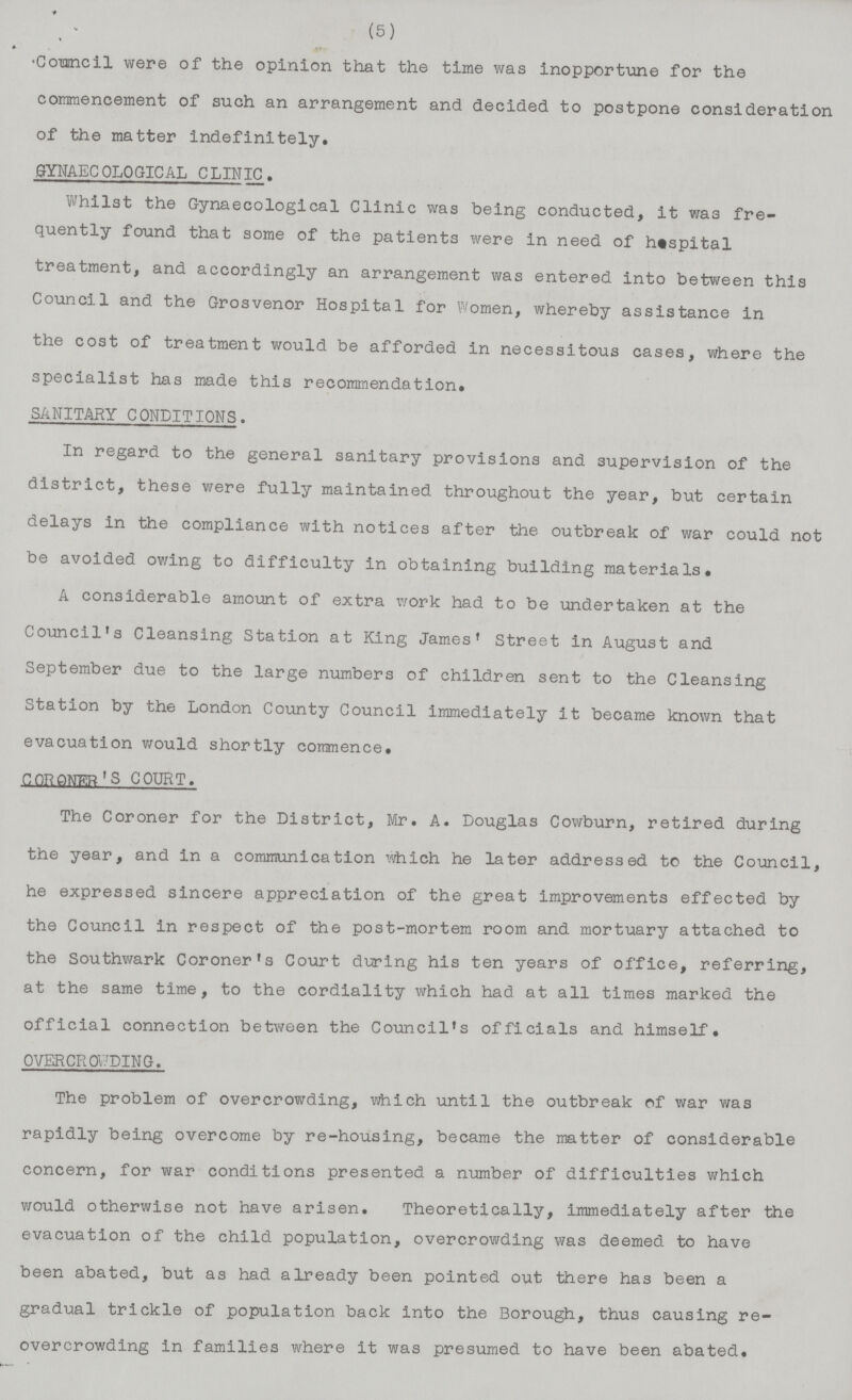 (5) Council were of the opinion that the time was inopportune for the commencement of such an arrangement and decided to postpone consideration of the matter indefinitely. GYNAECOLOGICAL CLINIC. Whilst the Gynaecological Clinic was being conducted, it was fre quently found that some of the patients were in need of hospital treatment, and accordingly an arrangement was entered into between this Council and the Grosvenor Hospital for Women, whereby assistance in the cost of treatment would be afforded in necessitous cases, where the specialist has made this recommendation. SANITARY CONDITIONS. In regard to the general sanitary provisions and supervision of the district, these were fully maintained throughout the year, but certain delays in the compliance with notices after the outbreak of war could not be avoided owing to difficulty in obtaining building materials. A considerable amount of extra work had to be undertaken at the Council's Cleansing Station at King James' Street in August and September due to the large numbers of children sent to the Cleansing Station by the London County Council immediately it became known that evacuation would shortly commence. CORONER'S COURT. The Coroner for the District, Mr. A. Douglas Cowburn, retired during the year, and in a communication which he later addressed to the Council, he expressed sincere appreciation of the great improvements effected by the Council in respect of the post-mortem room and mortuary attached to the Southwark Coroner's Court during his ten years of office, referring, at the same time, to the cordiality which had at all times marked the official connection between the Council's officials and himself. OVERCROWDING. The problem of overcrowding, which until the outbreak of war was rapidly being overcome by re-housing, became the matter of considerable concern, for war conditions presented a number of difficulties which would otherwise not have arisen. Theoretically, immediately after the evacuation of the child population, overcrowding was deemed to have been abated, but as had already been pointed out there has been a gradual trickle of population back into the Borough, thus causing re- overcrowding in families where it was presumed to have been abated.