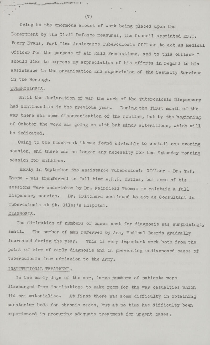 (7) Owing to the enormous amount of work being placed upon the Department by the Civil Defence measures, the Council appointed Dr.T. Penry Evans, Part Time Assistance Tuberculosis Officer to act as Medical Officer for the purpose of Air Raid Precautions, and to this officer I should like to express my appreciation of his efforts in regard to his assistance in the organisation and supervision of the Casualty Services in the Borough. TUBERCULOSIS. Until the declaration of war the work of the Tuberculosis Dispensary had continued as in the previous year. During the first month of the war there was some disorganisation of the routine, but by the beginning of October the work was going on with but minor alterations, which will be indicated. Owing to the black-out it was found advisable to curtail one evening session, and there was no longer any necessity for the Saturday morning session for children. Early in September the Assistance Tuberculosis Officer -Dr. T.P. Evans - was transferred to full time A.R.P. duties, but some of his sessions were undertaken by Dr. Fairfield Thomas to maintain a full dispensary service. Dr. Pritchard continued to act as Consultant in Tuberculosis at St. Giles's Hospital. DIAGNOSIS. The diminution of numbers of cases sent for diagnosis was surprisingly small. The number of men referred by Army Medical Boards gradually increased during the year. This is very important work both from the point of view of early diagnosis and in preventing undiagnosed cases of tuberculosis from admission to the Army. INSTITUTIONAL TREATMENT. In the early days of the war, large numbers of patients were discharged from institutions to make room for the war casualties which did not materialise. At first there was some difficulty in obtaining sanatorium beds for chronic cases, but at no time has difficulty been experienced in procuring adequate treatment for urgent cases.