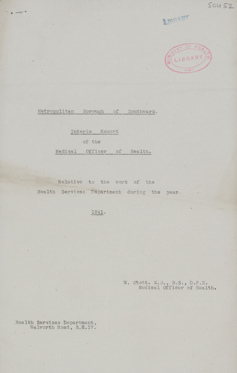 Sou 52 Metropolitan Borough of Southwark. Interim Report of the Medical Officer of Health. Relative to the work of the Health Services Department during the year. 1941. W. Stott. M.3., B.S., D.P.H. Medical Officer of Health. Health Services Department, Walworth Road, S.E.17.