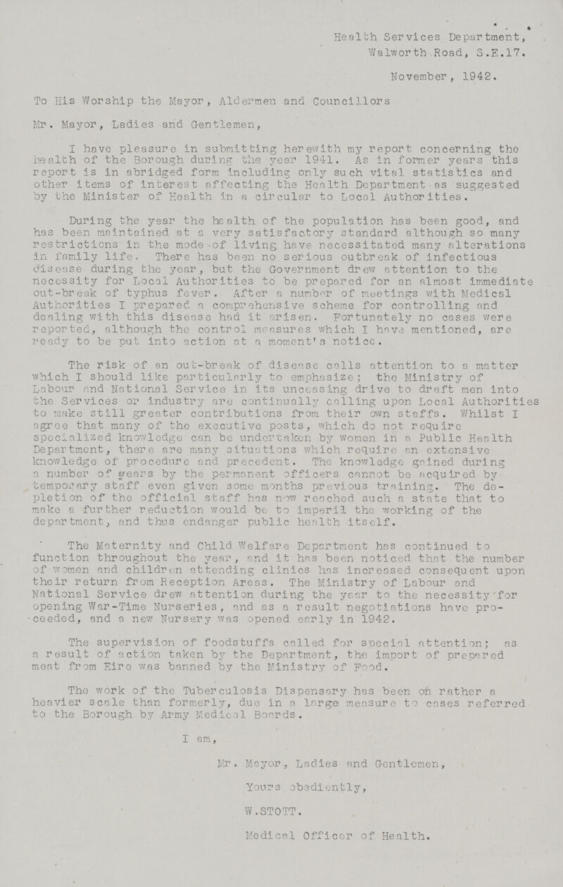 Health Services Department, Walworth Road, S.E.17. November, 1942. To His Worship the Mayor, Aldermen and Councillors Mr. Mayor, Ladies and Gentlemen, I have pleasure in submitting herewith my report concerning the health of the Borough during the year 1941. As in former years this report is in abridged form including only such vital statistics and other items of interest affecting the Health Department as suggested by the Minister of Health in a circular to Local Authorities. During the year the health of the population has been good, and has been maintained at a very satisfactory standard although so many restrictions in the mode of living have necessitated many alterations in family life, There has been no serious outbreak of infectious disease during the year, but the Government drew attention to the necessity for Local Authorities to be prepared for an almost immediate out-break of typhus fever. After a number of meetings with Medical Authorities I prepared a comprehensive scheme for controlling and dealing with this disease had it arisen. Fortunately no cases were reported, although the control measures which I have mentioned, are ready to be put into action at a moment's notice. The risk of an out-break of disease calls attention to a matter which I should like particularly to emphasize; the Ministry of Labour and National Service in its unceasing drive to draft men into the Services or industry are continually calling upon Local Authorities to make still greater contributions from their own staffs. Whilst I agree that many of the executive posts, which do not require specialized knowledge can be undertaken by women in a Public Health Department, there are many situations which require an extensive knowledge of procedure and precedent. The knowledge gained during a number of years by the permanent officers cannot be acquired by temporary staff even given some months previous training. The de pletion of the official staff has now reached such a state that to make a further reduction would be to imperil the working of the department, and thus endanger public health itself. The Maternity and Child Welfare Department has continued to function throughout the year, and it has been noticed that the number of women and children attending clinics has increased consequent upon their return from Reception Areas. The Ministry of Labour and National Service drew attention during the year to the necessity for opening War-Time Nurseries, and as a result negotiations have pro ceeded, and a new Nursery was opened early in 1942. The supervision of foodstuffs called for special attention; as a result of action taken by the Department, the import of prepared meat from Eire was banned by the Ministry of Food. The work of the Tuberculosis Dispensary has been on rather a heavier scale than formerly, due in a large measure to cases referred to the Borough by Army Medical Boards. I am, Mr. Mayor, Ladies and Gentlemen, Yours obediently, W.STOTT. Medical Officer of Health.