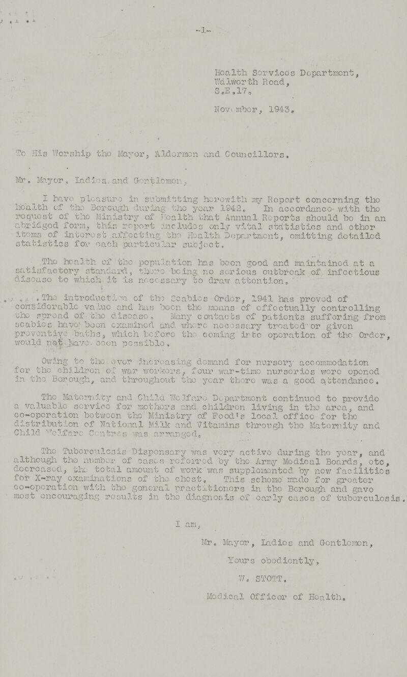 1 Hoalth Services Department, Walworth Road, S.E. 17. November, 1943. To His Worship the Mayor, Aldermen and Councillors, Mr. Mayor , Iadios. and Gentleman I have pleaSuro in submitting herewith my Report concerning the health of the Borough during the year 1942. In accordance with the request of the Ministry of Health that Annual Reports should bc in an abridged form, this report includos only vital statistics and other items of interest affecting the Health Department, omitting detailed statistics for each particular subject. The health of the population has been good and maintained at a satisfactory standard, there being no serious outbreak of infectious diseaso to which it is necessary to draw attention, The introduction of the Scabios Order, 1941 has proved of considerable value and has boon the means of effectually controlling the spread of the disease. Many contacts of patients suffering from scabies have been examined and where necessary treated or given preventive baths which before the coming into operation of the Order, would not have been possible. Owing to the ever Increasing demand for nursery accommodation for the children of war workers, four war-time nurseries wore opened in the Borough., and throughout the year there was a good attendance. The Maternity and Child Welfare Department continued to provide a valuable service for mothers and children living in the area, and co¬operation between the Ministry of Food's local office for the distribution of National Milk and Vitamins through the Maternity and Child Welfare Centres was arranged. The Tuberculosis Dispensary was very active during the year, and although the number of cases referred by the Army Medical Boards, etc, decroased, the total amount of work was supplemented by now facilities for X-ray examinations of the chest. This scheme' made for greater co¬operation with the general practitioners in the Borough and gave most oncouraging results in the diagnosis of early cases of tuberculosis. I am, Mr. Mayor, Ladies and Gentlemen, Yours obediently, W. STOTT. Medical Officer of Health.