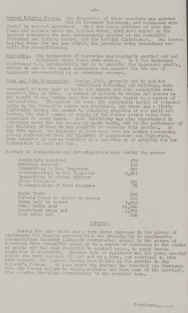6 Common Lodging Houses. The - inspection of the so promises was carried out at frequent intervals, and nuisanees were abated. In several instances. In few cases evidence of lice was found and notices under the Scabies Order, 1941 were served on the lodgers cencerned who were subsequently treated at tho Council's Treatment and Bathing Centre, and the bedding disinfested. One Common Lodging House for men was closed, the promises being insanitary and unfit for reconditioning. Factories. The inspection of factories was regularly carried out and nuisances where found were abated. In a few instances additional W.C. accommodation had to be provided for increased staffs, whilst in one or two eases permission was granted for the use of temporary accommodation as an emergency measure. Rats and Mice Destruction. During 1942, probably due to quieter conditions following air raidings, rats commenced to come back to their old haunts and more complaints were received than in 1941, A number of defects in drains and sewers as the result of war damage were the contributing factor to a number of Infestations. Throughout the year, the systematic laying of poisoned baits in the Council's sewers was continued, but there was a little difficulty during the summer in obtaining supplies of red quill and barium, the chief source of supply of the former poison being from countries In enemy bands., Some difficulty was also experienced in obtaining waste fat for making up paste baits, but by the assistance of the Ministry of Pood it was possible to overcome this problem. On the 30th Aprils the Ministry of Food took over the powers concerning redent repressions from the Ministry of Agriculture and Fisheries. This transfer of powers resulted in a speeding up of activity for the destruction of rats and mice. Summary of Inspections and investigations made during the year:- Complaints received 470 Premises cleared 145 Inspections by Rat inspector 654 Re-inspections by Rat Inspector 2,851 Inspections by Rodent Officer (Food Promises) 314 Re-inspections of Food Promises 71 Smoke Tests 232 Defects found in drains or sewers 160 Baits laid in sewers 9,650 Other baits laid 21,388 Break-back traps set 1,770 Cage traps sot 168 HOUSING-. During the year there was a very large increase in the number of applicants for housing accommodation due principally to applicants accommodation becoming illegally overcrowded; caused by the return of relatives from evacuation areas or in a number of Instances to the desire of people who had been evacuated to neutral areas, to again become residents of Southwark. Another type of applicant was the young married couple who upon marriage did not set up a home, but continued to live with parents, the husband having boon called up for service in His Majesty's Forces. In some cases the husband had received his discharge from the Forces whilst in others children had been born Of the marriage, thus causing immediate overcrowding in the parents' home. Continued