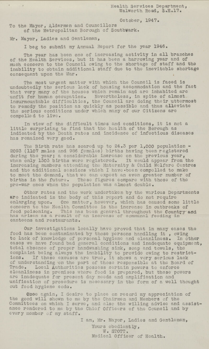 Health Servioes Department, Walworth Road, S.E.17. October, 1947. To the Mayor, Aldermen and Councillors of the Metropolitan Borough of Southwark. Mr. Mayor, Ladies and Gentlemen, I beg to submit my Annual Report for the year 1946. The year has been one of increasing activity in all branches of the Health Services, but it has been a harrowing year and of much concern to the Council owing to the shortage of staff and the inability to obtain additional staff due to the inevitable shortage consequent upon the War. The most urgent matter with which the Council is faced is undoubtedly the serious lack of housing accommodation and the fact that very many of the houses which remain and are inhabited are unfit for human occupation. Nevertheless, in spite of almost insurmountable difficulties, the Council are doing their uttermost to remedy the position as quickly as possiblo and thus alleviate the serious conditions under which many of our Citizens are compelled to live. In view of the difficult times and conditions, it is not a little surprising to find that the health of the Borough as indicated by the Death rates and incidence of infectious diseases has remained very good. The Birth rate has soared up to 24.3 per 1,000 population 2093 (1107 males and 986 females) births having boen registered during tho yoar; a considerable increase on the previous year, when only 1303 births were registered. It would appear from tho increasing numbers attending tho Maternity & Child Welfaro Centres and tho additional sessions which I havc«been compelled to mako to meet tho demand, that wo can expect an even greater number of births in tho future. These figures compare with those of the pre-war ones when the population was almost double. Other rates and the work undertaken by the various Departments are indicated in the body of this report and do not require enlarging upon. One matter, however, which has caused somo little concorn to tho Health Committee is tho increase in outbreaks of food poisoning. This has boon general throughout the Country and has ariaon as a result of an increase of communal feeding in canteens and restaurants. Our investigations locally havo proved that in many cases the food has been contaminated by those persons handling It , owing to lack of knowledge of personal hygiene and cleanliness. In other cases we have found bad general conditions and inadequate equipment, total absence of proper handwashing sink, soap and towels, the complaint being always the inability to provide owing to restrict ions. If these excuses are true, it shows a very serious lack of understanding on the part of those responsible at the Board of Trade. Local Authorities possess certain powers to enforce cleanliness in promises where food is prepared, but these powers are inadequate for present day needs and amplification and unification of procedure is necessary in tho form of a well thought out food hygiene code. Ohoe again, I desire to place on record my appreciation of the good will shown to me by the Chairmen and Members of the Committees on which I serve, and also the willing advice and assist ance rendered to me by the Chief Officers of the Council and by every member of my staff. I am, Mr. Mayor, Ladies and Gentlemen, Yours obediently, W. STOTT. Medical Officer of Health.