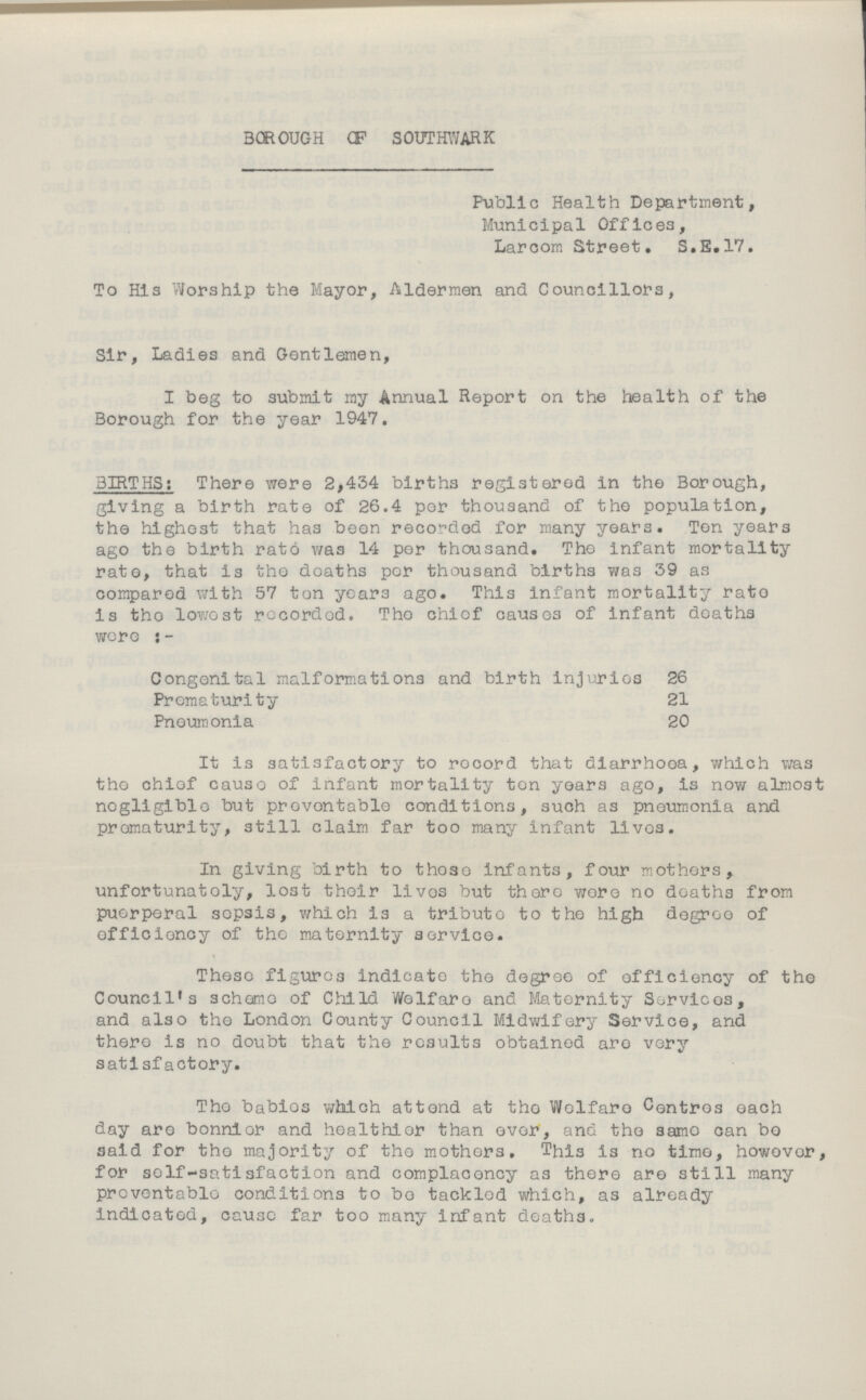 BOROUGH OF SOUTHWARK Public Health Department, Municipal Offices, Larcom Street. S.E.17. To His Worship the Mayor, Aldermen and Councillors, Sir, Ladies and Gentlemen, I beg to submit my Annual Report on the health of the Borough for the year 1947. BIRTHS: There were 2,434 births registered in the Borough, giving a birth rate of 26.4 per thousand of the population, the highest that has been recorded for many years. Ten years ago the birth rate was 14 per thousand. The infant mortality rate, that is the deaths per thousand births was 39 as compared with 57 ton years ago. This infant mortality rate is the lowest recorded. The chief causes of infant deaths were:- Congenital malformations and birth injuries 26 Prematurity 21 Pneumonia 20 It is satisfactory to record that diarrhoea, which was the chief cause of infant mortality ten years ago, is now almost negligible but preventable conditions, such as pneumonia and prematurity, still claim far too many infant lives. In giving birth to those infants, four mothers, unfortunately, lost their lives but there were no deaths from puerperal sepsis, which is a tribute to the high degree of efficiency of the maternity service. These figures indicate the degree of efficiency of the Council's scheme of Child Welfare and Maternity Services, and also the London County Council Midwifery Service, and there is no doubt that the results obtained are very satisfactory. The babies which attend at the Welfare Centres each day are bonnier and healthier than ever, and the same can bo said for the majority of the mothers. This is no time, however, for self-satisfaction and complacency as there are still many preventable conditions to bo tackled which, as already indicated, cause far too many infant deaths.