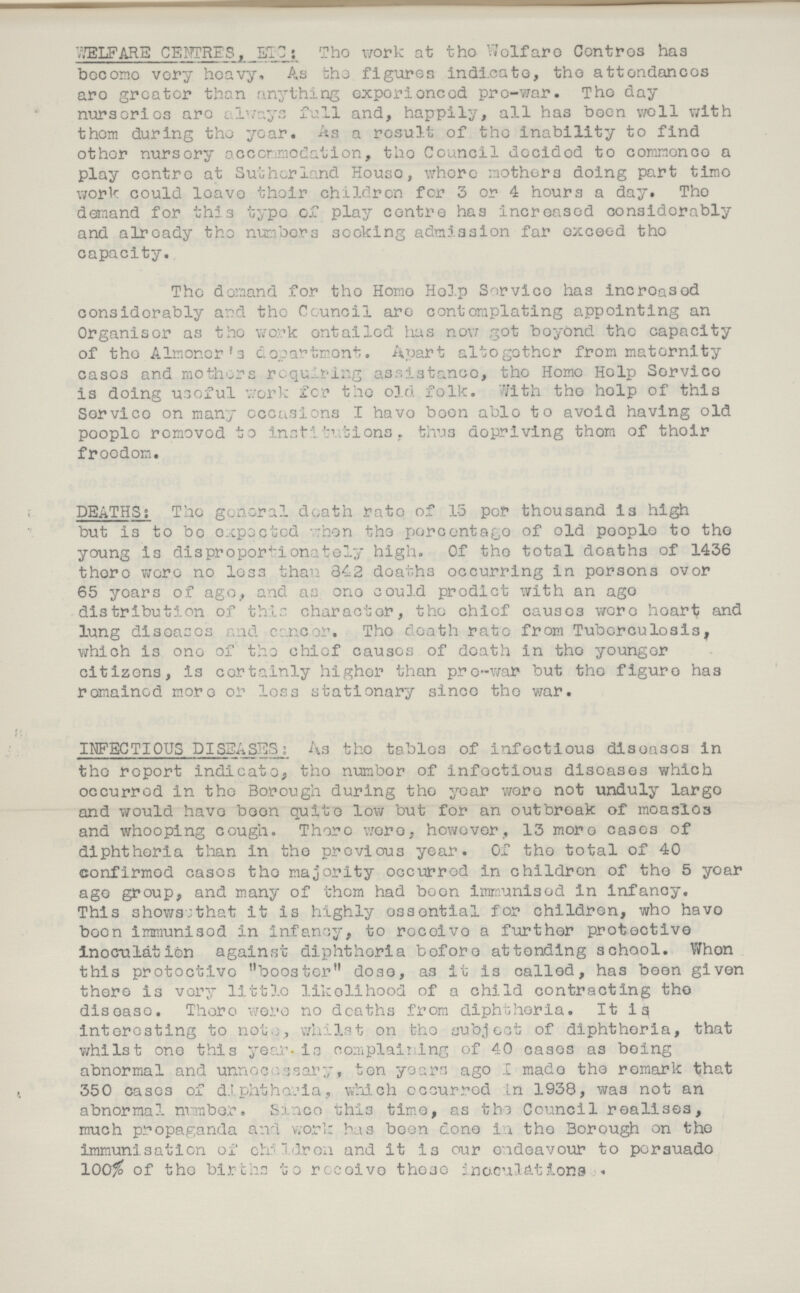 WELFARE CENTRES, ETC: The work at the Welfare Centres has become very heavy, As the figures indicate, the attendances are greater than anything experienced pre-war. The day nurseries are always full and, happily, all has boon well with them during the year, As a result of the inability to find other nursery accommodation, the Council decided to commence a play centre at Sutherland House, whore mothers doing part time work could leave their children for 3 or 4 hours a day. The demand for this typo of play centre has increased considerably and already the numbers seeking admission far exceed the capacity. The demand for the Home Help Service has increased considerably and the Council are contemplating appointing an Organiser as the work entailed has now got beyond the capacity of the Almoner's department. Apart altogether from maternity cases and mothers requiring assistance, the Home Help Service is doing useful work for the old folk. With the help of this Service on many occasions I have boon able to avoid having old people removed to institutions, thus depriving thorn of their freedom. DEATHS; The general death rate of 15 per thousand is high but is to bo expected when the percentage of old people to the young is disproportionately high. Of the total deaths of 1436 there were no less than 342 deaths occurring in persons over 65 years of ago, and as one could predict with an ago distribution of this character, the chief causes were heart and lung diseases and cancer. The death rate from Tuberculosis, which is one of the chief causes of death in the younger citizens, is certainly higher than pre-war but the figure has remained more or loss stationary since the war. INFECTIOUS DISEASES: As the tables of infectious diseases in the report indicate, the number of infectious diseases which occurred in the Borough during the year wore not unduly largo and would have boon quite low but for an outbreak of measles and whooping cough. There were, however, 13 more cases of diphtheria than in the previous year. Of the total of 40 confirmed cases the majority occurred in children of the 5 year ago group, and many of them had boon immunised in infancy. This shows;that it is highly essential for children, who have boon immunised in infancy, to receive a further protective inoculation against diphtheria before attending school. When this protective booster dose, as it is called, has been given there is very little likelihood of a child contracting the disease. There were no deaths from diphtheria. It is interesting to not, whilst on the subject of diphtheria, that whilst one this year. is com plaiting of 40 cases as being abnormal and unnecessary, ten years ago I made the remark that 350 cases of diphtheria, which occurred in 1938, was not an abnormal number. Since this time, as the Council realises, much propaganda and work has been done in the Borough on the immunisation of children and it is our endeavour to persuade 100% of the births to receive those inoculations.
