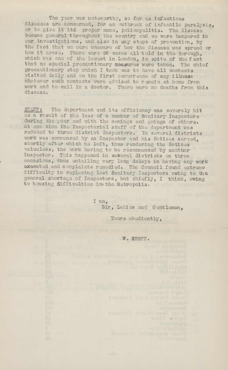 The year was noteworthy, so far as infectious diseases are concerned, for an outbreak of infantile paralysis, or to give it its proper name, poliomyelitis. The disease became general throughout the country and we were hampered in our investigations, and also in any stops of prevention, by the fact that wo were unaware of how the disease was spread or how it arose. There were 26 cases all told in the Borough, which was one of the lowest in London, in spite of the fact that no special precautionary measures were taken. The chief precautionary stop which I took was to have all contacts visited daily and on the first occurrence of any illness whatever such contacts were advised to remain at homo from work and to call in a doctor. There were no deaths from this disease. STAFF: The department and its efficiency was severely hit as a result of the loss of a number of Sanitary Inspectors during the year and with the comings and goings of others. At one time the Inspectorial staff of the department was reduced to three district Inspectors. In several districts work was commenced by an Inspector and his Notices served, shortly after which ho left, thus rendering the Notices valueless, the work having to be recommenced by another Inspector. This happened in several districts on three occasions, thus entailing very long delays in having any work executed and complaints remedied. The Council found extreme difficulty in replacing lost Sanitary Inspectors owing to the general shortage of Inspectors, but chiefly, I think, owing to housing difficulties in the Metropolis. I am, Sir, Ladies and Gentlemen, Yours obediently, W. STOTT.