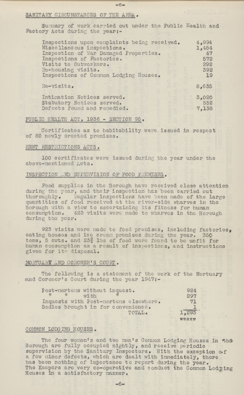 -6- SANITARY CIRCUMSTANCES OF THE AREA. Summary of work carried out under the Public Health and Factory Acts during the year:- Inspections upon complaints being received. 4,994 Miscellaneous inspections. 1,454 Inspection of Year Damaged Properties. 47 Inspections of Factories. 572 Visits to Outworkers. 292 Re-housing visits. 392 Inspections of Common Lodging Houses. 19 Re-visits. 8,635 Intimation Notices served. 3,020 Statutory Notices served. 552 Defects found and remedied. 7,138 PUBLIC HEALTH ACT, 1936 - SECTION 95. Certificates as to habitability were issued in respect of 80 newly erected premises. RENT RESTRICTIONS ACTS. 100 certificates were issued during the year under the above-mentioned Acts. INSPECTION AND SUPERVISION OF FOOD PREMISES. Food supplies in the Borough have received close attention during the year, and their inspection has been carried out thoroughly. Regular inspections have been made of the large quantities of food received at the river-side wharves in the Borough with a view to ascertaining its fitness for human consumption 423 visits were made to wharves in the Borough during the year. 923 visits were made to food premises, including factories, eating houses and ice cream promises during the year. 350 tons, 5 cwts. and 23¾ lbs of food wore found to be unfit for human consumption as a result of inspections, and instructions given for its disposal. MORTUARY AND CORONER'S COURT. The following is a statement of the work of the Mortuary land Coroner's Court during the ear 1947:- post-mortems without inquest. 924   with  297 Inquests with Post-mortems elsewhere. 71 Bodies brought in for convenience. 1 TOTAL. 1,293 COMMON LODGING HOUSES. The four women's and two men's Common Lodging Houses in the Borough are fully occupied nightly, and receive periodic supervision by the Sanitary Inspectors# With the exception of a few minor defects, which are dealt with immediately, there has been nothing of importance to report during the year. The Keepers are very co-operative and conduct the Common Lodging Houses in a satisfactory manner. -6-
