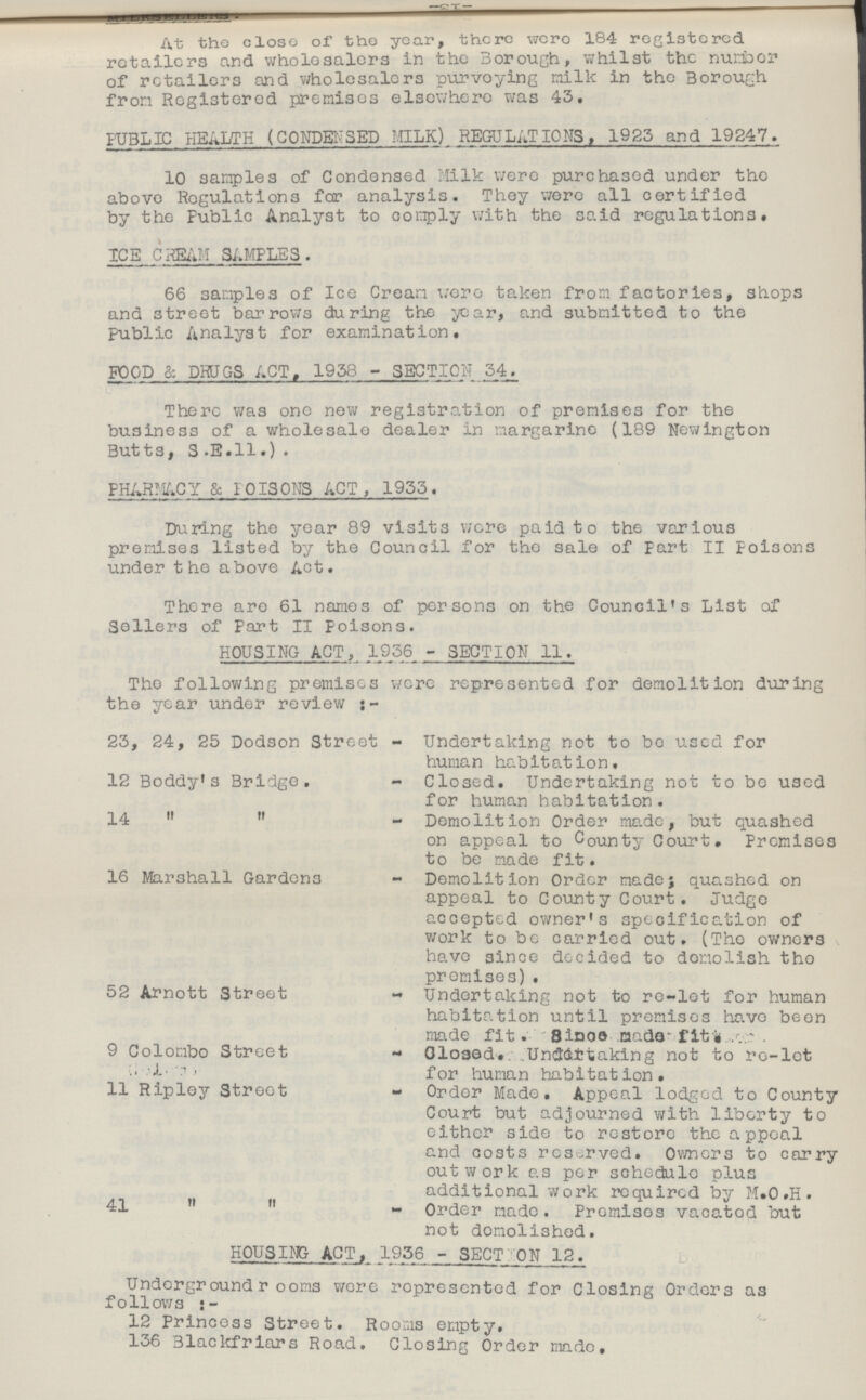 At the close of the year, there were 184 registered retailers and wholesalers in the Borough, whilst the number of retailers and wholesalers purveying milk in the Borough from Registered premises elsewhere was 43. PUBLIC HEALTH (CONDENSED MILK) REGULATIONS, 1983 and 19247. 10 samples of Condensed Milk were purchased under the above Regulations for analysis. They were all certified by the Public Analyst to comply with the said regulations. ICE CREAM SAMPLES . 66 samples of Ice Cream were taken from factories, shops and street barrows during the year, and submitted to the Public Analyst for examination. FOOD & DRUGS ACT. 1958 - SECTION 34. There was one new registration of premises for the business of a wholesale dealer in margarine (189 Newington Butts, S.E.ll.) . PHARMACY & POISONS ACT, 1933. During the year 89 visits were paid to the various premises listed by the Council for the sale of part II Poisons under the above Act. There are 61 names of persons on the Council's List of Sellers of Part II poisons. HOUSING ACT, 1956 - SECTION II. The following premises were represented for demolition during the year under review:- 25, 24, 25 Dodson Street - Undertaking not to be used for human habitation. 12 Boddy's Bridge. - Closed. Undertaking not to be used for human habitation. 14   - Demolition Order made, but quashed on appeal to County Court. Premises to be made fit. 16 Marshall Gardens - Demolition Order made; quashed on appeal to County Court. Judge accepted owner's specification of work to be carried out. (The owners have since decided to demolish the premises) . 52 Arnott Street - Undertaking not to re-let for human habitation until premises have been made fit.- Since made fitness. 9 Colombo Street - Closed. Undertaking not to re-let for human habitation. 11 Ripley Street - Order Made. Appeal lodged to County Court but adjourned with liberty to either side to restore the appeal and costs reserved. Owners to carry outwork as per schedule plus additional work required by M.O.H. 41  - Order made. Premises vacated but not demolished. HOUSING ACT, 1936 - SECT: ON 12. Underground rooms were represented for Closing Orders as follows:- 12 Princess Street. Rooms empty. 156 Blackfriars Road. Closing Order made.