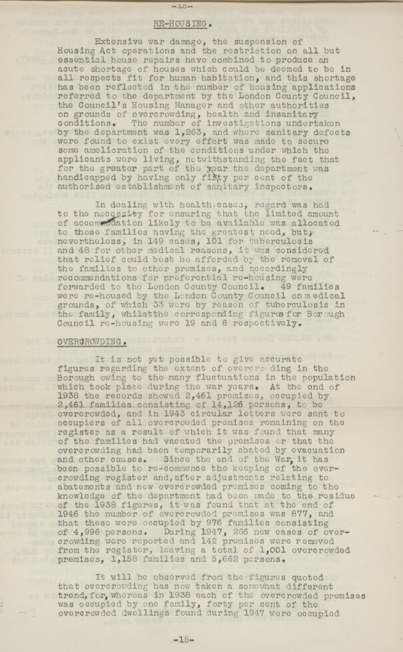 -15- RE-HOUSING. Extensive war damage, the suspension of Housing Act operations and the restriction on all but essential house repairs have combined to produce an acute shortage of houses which could be deemed to be in all respects fit for human habitation, and this shortage has been reflected in the number of housing applications referred to the department by the London County Council, the Council's Housing Manager and other authorities on grounds of overcrowding, health and insanitary conditions. The number of investigations undertaken by the department was 1,263, and where sanitary defects were found to exist every effort was made to secure some amelioration of the conditions under which the applicants wore living, notwithstanding the fact that for the greater part of the year the department was handicapped by having only flinty per cent of the authorised establishment of sanitary inspectors. In dealing with health cases, regard was had to the necessary for ensuring that the limited amount of accomodation likely to be available was allocated to those families having the greatest need, but nevertheless, in 149 cases, 101 for tuberculosis and 48 for other medical reasons, It was considered that relief could best be afforded by the removal of the families to other premises, and accordingly recommendations for preferential re-housing were forwarded to the London County Council. 49 families were re-housed by the London County Council on medical grounds, of which 33 were by reason of tuberculosis in the family, whilst the corresponding figures for Borough Council re-housing were 19 and 6 respectively. OVERCROWDING. It is not yet possible to give accurate figures regarding the extent of overcrowding in the Borough owing to the many fluctuations in the population which took place during the war years. At the end of 1938 the records showed 2,461 premises, occupied by 2,461 families consisting of 14,126 persons, to be overcrowded, and in 1943 circular letters were sent to occupiers of all overcrowded premises remaining on the register as a result of which it was found that many of the families had vacated the premises or that the overcrowding had been temporarily abated by evacuation and other causes. Since the end of the War, it has boon possible to re-commence the keeping of the over crowding register and,after adjustments relating to abatements and new overcrowded promises coming to the knowledge of the department had been made to the residue of the 1938 figures, it was found that at the end of 1946 the number of overcrowded promises was 877, and that these were occupied by 976 families consisting of 4,996 persons. During 1947, 266 new cases of over crowding were reported and 142 premises wore removed from the register, leaving a total of 1,001 overcrowded premises, 1,158 families and 5,662 persons. It will be observed from the figures quoted that overcrowding ha3 now taken a somewhat different trend, for, whereas in 1938 each of the overcrowded premises was occupied by one family, forty per cent of the overcrowded dwellings found during 1947 were occupied -15-