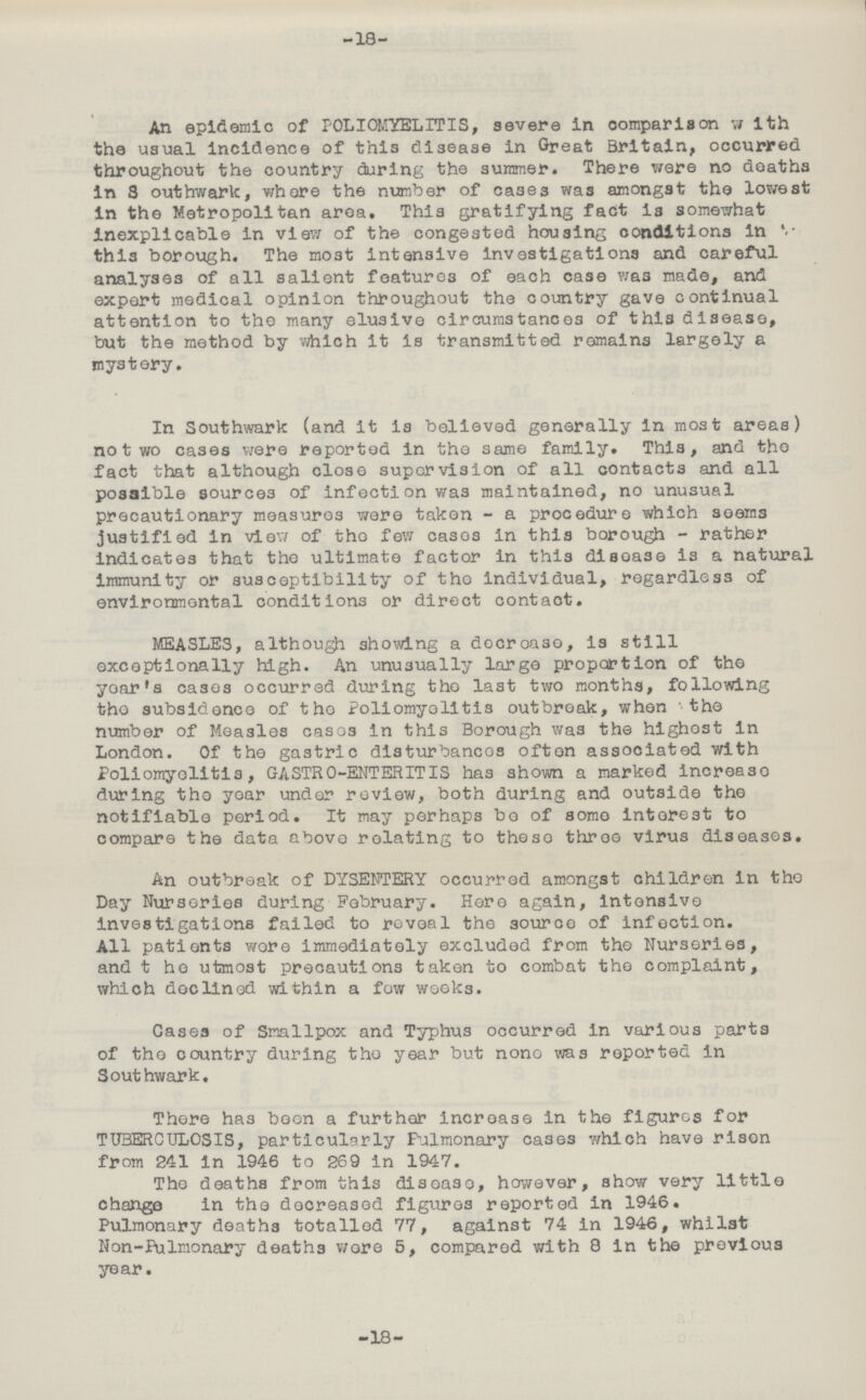-18- An epidemic of POLIOMYELITIS, severe in comparison with the usual incidence of this disease in Great Britain, occurred throughout the country during the summer. There were no deaths in Southwark, where the number of cases was amongst the lowest in the Metropolitan area. This gratifying fact is somewhat Inexplicable In view of the congested housing conditions in this borough. The most intensive Investigations and careful analyses of all salient features of each case was made, and expert medical opinion throughout the country gave continual attention to the many elusive circumstances of this disease, but the method by which it is transmitted remains largely a mystery. In Southwark (and it is believed generally in most areas) no two cases were reported in the same family. This, and the fact that although close supervision of all contacts and all possible sources of infection was maintained, no unusual precautionary measures were taken - a procedure which seems justified in view of the few cases in this borough - rather indicates that the ultimate factor in this disease is a natural immunity or susceptibility of the individual, regardless of environmental conditions or direct contact. MEASLES, although showing a decrease, is still exceptionally high. An unusually large proportion of the year's cases occurred during the last two months, following the subsidence of the Poliomyelitis outbreak, when the number of Measles cases in this Borough was the highest in London. Of the gastric disturbances often associated with Poliomyelitis, GASTRO-ENTERITIS has shown a marked increase during the year under review, both during and outside the notifiable period. It may perhaps bo of some interest to compare the data above relating to these three virus diseases. An outbreak of DYSENTERY occurred amongst children in the Day Nurseries during February. Here again, intensive investigations failed to reveal the source of infection. All patients wore immediately excluded from the Nurseries, and the utmost precautions taken to combat the complaint, which declined within a few weeks. Gases of Smallpox and Typhus occurred in various parts of the country during the year but none was reported in Southwark. There has been a further increase in the figures for TUBERCULOSIS, particularly Pulmonary cases which have risen from 241 in 1946 to 269 in 1947. The deaths from this disease, however, show very little change in the decreased figures reported in 1946. Pulmonary deaths totalled 77, against 74 in 1946, whilst Non-Pulmonary deaths wore 5, compared with 8 in the previous year. -18-