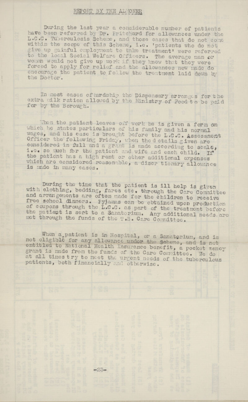 REPORT BY THE ALHONER During the last year a considerable number of patients have been referred by Dr. Fritchard for allowances under the L.C.C. Tuberculosis Scheme, and those cases that do not come within the scope of this Scheme, i.e. 'patients who do not give up gainful employment to take treatment were referred to the local Social Welfare Officers. The average man or woman would not give up work if they know that they were forced to apply for relief and the allowances now made do encourage the patient to follow the treatment laid down by the Doctor. In most cases of Hardship the Dispensary arranges for the extra milk ration allowed by the Ministry of Food to be paid for by the Borough. When the patient leaves off work he is given a form on which he states particulars of his family and his normal wages, and his case is brought before the L.C.C. Assessment Officer the following Friday, when the details given are considered in full and a grant is made according to seals i.o. so much for the patient and wife and each child. If the patient has a high rent or other additional expenses which are considered reasonable, a discrtionary allowance is made in many cases. During the time that the patient is ill help is given with clothing, bedding, fares etc, through the Care Committee and arrangements are often made for the children to receive free school dinners. Pyjamas can be obtained upon production of coupons through the L.C.C. as part of the treatment before the patient is sent to a Sanatorium. Any additional needs are met through the funds of the T.B. Care Committee. When a patient is in Hospital, or a Sanatorium, and is not eligible for any allowance under the Scheme, and is not entitled to National Health Insurance benefit, a pocket money grant is made from the funds of the Care Committee. we do at all times try to meet the urgent needs of the tuberculous patients, both financially and otherwise. -25-