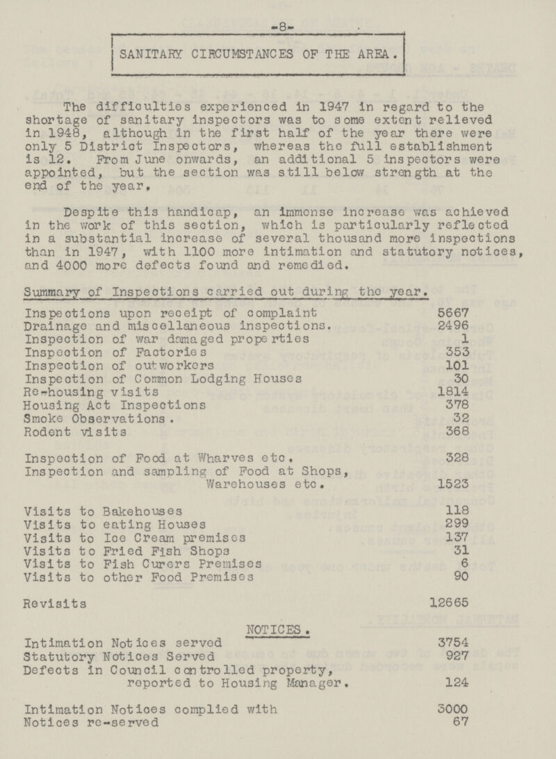 -8- SANITARY CIRCUMSTANCES OF THE AREA. The difficulties experienced in 1947 in regard to the shortage of sanitary inspectors was to some extent relieved in 1948, although in the first half of the year there were only 5 District Inspectors, whereas the full establishment is 12. From June onwards, an additional 5 inspectors were appointed, but the section was still below strength at the end of the year. Despite this handicap, an immense increase was achieved in the work of this seotion, which is particularly reflected in a substantial increase of several thousand more inspections than in 1947, with 1100 more intimation and statutory notices, and 4000 more defects found and remedied. Summary of Inspections carried out during the year. Inspections upon receipt of complaint 5667 Drainage and miscellaneous inspections. 2496 Inspection of war damaged properties 1 Inspection of Factories 353 Inspection of outworkers 101 Inspection of Common Lodging Houses 30 Re-housing visits 1814 Housing Act Inspections 378 Smoke Observations. 32 Rodent visits 368 Inspection of Food at Wharves etc. 328 Inspection and sampling of Food at Shops, Warehouses etc. 1523 Visits to Bakehouses 118 Visits to eating Houses 299 Visits to Ice Cream premises 137 Visits to Fried Fish Shops 31 Visits to Fish Curers Premises 6 Visits to other Food Premises 90 Revisits 12665 NOTICES . Intimation Notices served 3754 Statutory Notices Served 927 Defects in Council controlled property, reported to Housing Manager. 124 Intimation Notices complied with 3000 Notices re-served 67
