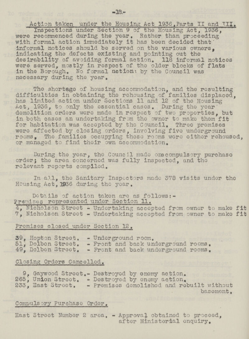 -18- Action taken under the Housing Act 1936,Parts II and HI, Inspections under Section 9 of the Housing Act, 1936, were recommenced during the year. Rather than proceeding with formal action immediately it has been decided that' informal notices should be served on the various owners, indicating the defects existing and pointing out the desirability of avoiding formal action, 118 informal notices were served, mostly in respect of the older blocks of flats in the Borough, No formal action; by the Council was necessary during the year. The shortage of housing accommodation, and the resulting difficulties in obtaining the rehousing of families displaced, has limited action under Sections 11 and 12 of the Housing Act, 1936, to only the essential cases. During the year' demolition orders were made in respect of two properties, but in both cases an undertaking from the ownor to make them fit for habitation was accepted by the Council, Three promises were affected by closing orders, involving five underground rooms, The families occupying those rooms wore either rehousod, or managed to find their own accommodation. During the year, the Council made one compulsory purchaso order; the area concerned was fully inspected, and the relevant reports compiled. In all, the Sanitary Inspectors made 378 visits under the Housing Act,1936 during the year. Details of action taken are as follows: premises represented under Section 11. 4, Nicholson Stroet - Undertaking accopted from owner to make fit 7, Nicholson Street - Undertaking accepted from ownor to mako fit Promises closed under Section 12. 39, Hopton Street, - Underground room. 51, Dolbcn Street, - Front and back underground rooms. 49, Dolben Street, - Front and back underground rooms. Closing Orders Cancelled, 9, Gaywood Street,- Destroyed by enemy action. 265, Union Street, - Destroyed by enemy action. 233, 3ast Street, - Premises demolished and rebuilt without basement. Compulsory Purchase Order. East Street Number 2 area, - Approval obtained to proceed, after Ministerial enquiry.