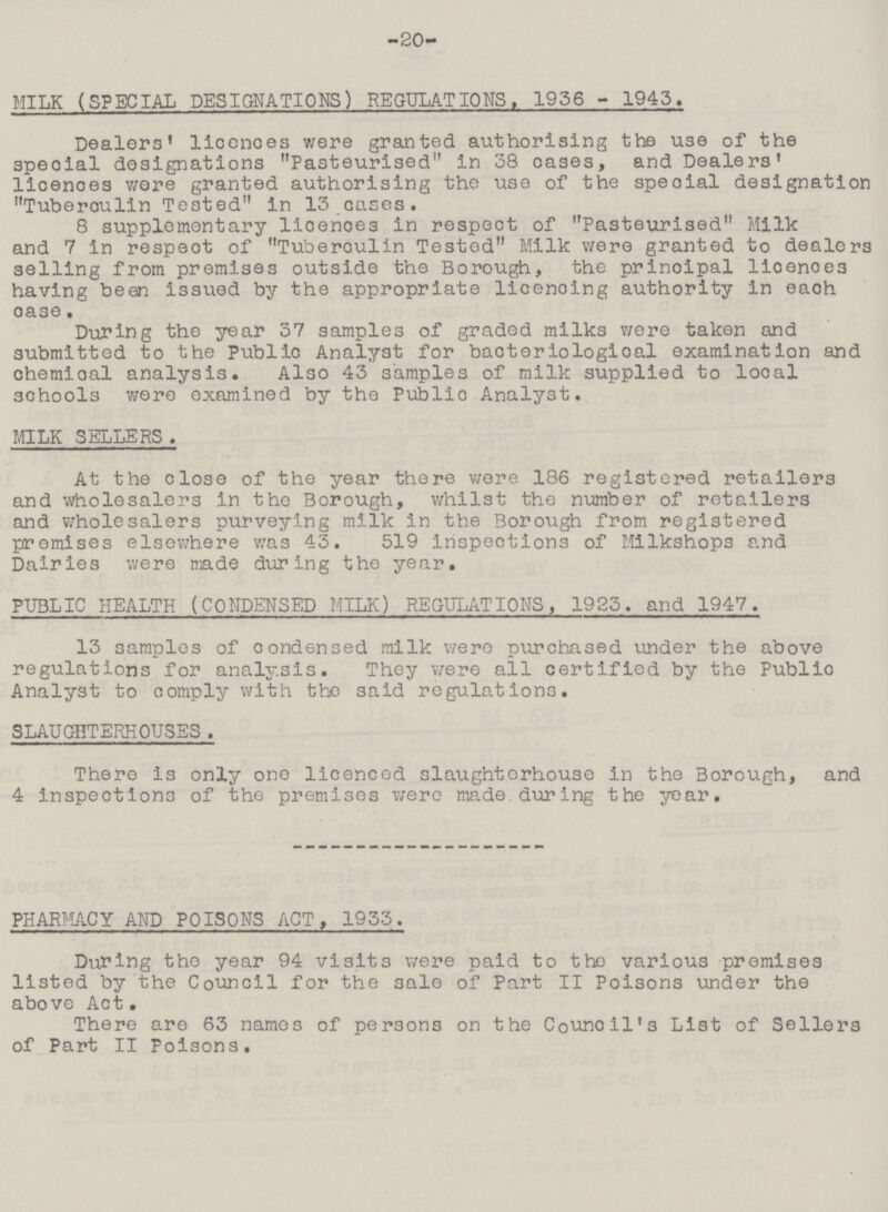 -20- MILK (SPECIAL DESIGNATIONS) REGULATIONS. 1936 - 1943. Dealers' liccnoes were granted authorising the use of the special designations Pasteurised in 38 cases, and Dealers' licences were granted authorising the use of the speoial designation Tuberculin Tested in 13 cases. 8 supplementary licences in respect of Pasteurised Milk and 7 in respeot of Tuberculin Tested Milk were granted to dealers selling from premises outside the Borough, the prinoipal licenoe3 having bean issued by the appropriate licencing authority in eaoh oase. During the year 37 samples of graded milks we re taken and submitted to the Public Analyst for bacteriological examination and chemical analysis. AI30 43 samples of milk supplied to local schools were examined by the Public Analyst. MILK SELLERS . At the close of the year there were 186 registered retailers and wholesalers in the Borough, whilst the number of retailers and wholesalers purveying milk in the Borough from registered premises elsewhere was 43. 519 inspections of Milkshops and Dairies were made during the year. PUBLIC HEALTH (CONDENSED MILK) REGULATIONS, 1923. and 1947. 13 samples of condensed milk were purchased under the above regulations for analysis. They were all certified by the Public Analyst to comply with the said regulations. SLAUGHTERHOUSES . There is only one licenced slaughterhouse in the Borough, and 4 inspections of the premises were made, during the year. PHARMACY AND POISONS ACT , 1933. During the year 94 visits were paid to the various premises listed by the Council for the sale of Part II Poisons under the above Act. There are 63 names of persons on the Council's List of Sellers of Part II Poisons.