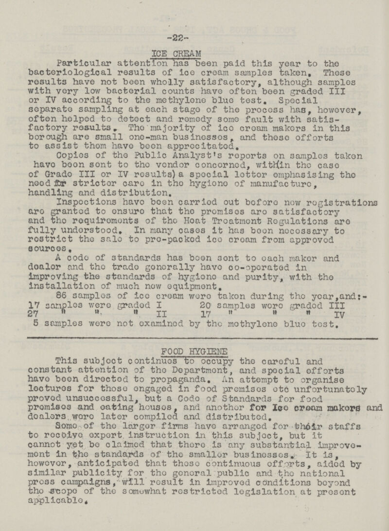 -22- ICE CREAM Particular attention Ka's been paid this year to the bacteriological results of ice cream samples taken. These results have not been wholly satisfactory, although samples with very low bacterial counts have often been graded III or IV according to the methylene blue test. Special separate sampling at each stago of the process has, however, often helped to detect and remedy some fault with satis factory reaults„ Tho majority of ico croam makors in this borough are small one-man businessos, and thoso offorts to assist thom have been apprecitatod. Copies of tho Public Analyst's roports on samples takon havo boon sont to tho vendor concornod, within tho case of Grado III or IV rosults) a spocial lottor emphasising tho neod fljr strictor caro in tho hygiono of manufacture, handling and distribution. Inspoctions havo been carriod out bofore now registrations are granted to onsuro that tho promises aro satisfactory and tho requirements of tho Hoat Troatmont Regulations aro fully understood. In many cases it has boon noco3sary to rostrict the sale to pro-packod ico croam from approvod sources, A code of standards has boon sont to oach maker and doalor and tho trado gonorally havo co-oporated in improving the standards of hygiono and purity, with tho installation of much now equipment, 86 samples of ico cream wero takon during tho year,and: 17 sonplcs wero graded I 20 samples were gradod III 27    II 17    IV 5 samples were not examined by the mothylono bluo test. FOOD HYGIENE This subjoct continuos to occupy tho caroful and constant attention of tho Dopartmont, and spocial offorts havo boon directod to propaganda. An attempt to organise lectures for thoso ongaged in food premisos otc unfortunately proved unsuccessful, but a Codo of Standards for food promisos and oafcing housos, and anothor for Ico croam makerd and doalers.wero later compiled and distributed, Sorao of tho largor firms have arranged for th61r staffs to recoiyo export instruction in this subject, but it cannot yet bo claimed that there is any substantial improve ment in the standards of the smaller businesses,! It is, howevor, anticipated that thoso continuous offorts, aided by similar publicity for tho general public and the national press campaigns ,• will result in improved conditions beyond tho -S'copo of the somuwhat restricted legislation at present applicable.