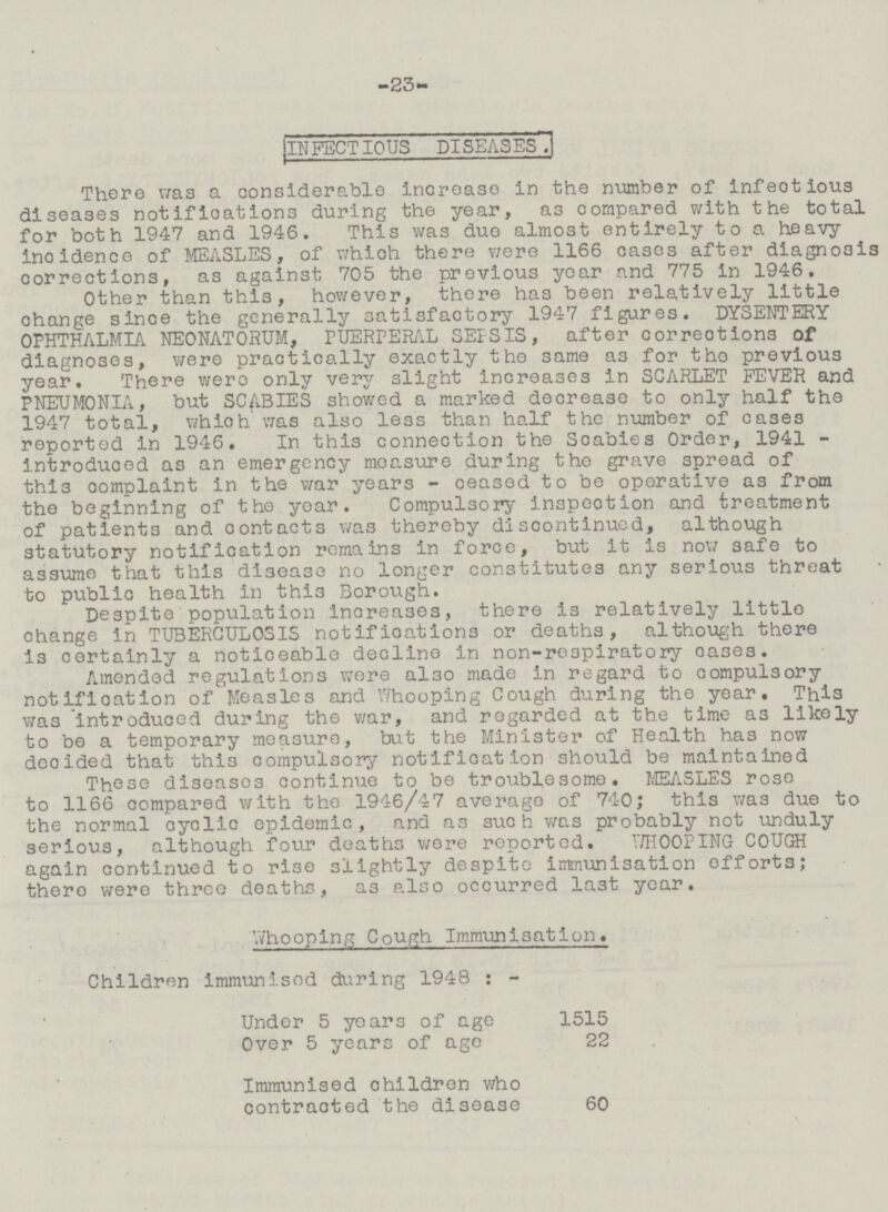 -23- INFECTIOUS DISEASES. There was a considerable increase in the number of infeotious diseases notifications during the year, as compared with the total for both 1947 and 1946. This was duo almost entirely to a heavy incidence of MEASLES, of which there were 1166 cases after diagnosi; corrections, as against 705 the previous year and 775 in 1946. Other than this, however, there has been relatively little change since the generally satisfactory 1947 figures. DYSENTERY OPHTHALMIA NEONATORUM, PUERPERAL SEPSIS, after corrections of diagnoses, v/ere practically exactly the same as for tho previous year. There wero only very slight increases in SCARLET FEVER and PNEUMONIA, but SCABIES showed a marked decrease to only half the 1947 total, which was also less than half the number of cases reported in 1946. In this connection the Scabies Order, 1941 introduced as an emergency measure during the grave spread of thi3 complaint in the war years - ceased to be operative as from the beginning of the year. Compulsory inspection and treatment of patients and contacts was thereby discontinued, although statutory notification remains in force, but it is now safe to assume that this disease no longer constitutes any serious threat to public health in thi3 Borough. Despite population increases, there is relatively little change in TUBERCULOSIS notifications or deaths, although there is certainly a noticeable decline in non-re3piratory oases. Amended regulations wore also made in regard to compulsory notification of Measles and Whooping Cough during the year. This was introduced during the war, and regarded at the time a3 likely to be a temporary measure, but the Minister of Health has now decided that this compulsory notification should be maintained These diseases continue to be troublesome. MEASLES rose to 1166 compared with the 1946/47 average of 740; this was due to the normal cyclic epidemic, and as such was probably not unduly serious, although four deaths were reported. 17H00PING COUGH again continued to rise slightly despite immunisation efforts; there were three deaths, a3 also occurred last year. Whooping Cough Immunisation. Children immunised during 1948: - Under 5 years of age 1515 Over 5 years of age 22 Immunised children who contracted the disease 60