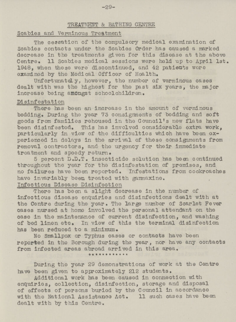-29- TREATETIT & BATHING CENTRE Scabies and Verminous Treatment The cessation of the compulsory medical examination of Scabies contacts under the Scabies Order has caused a marked decrease in the treatments given for this disease at the above Centre. 11 Scabies medical sessions were held up to April 1st. 1948, when these were' discontinued, and 42 patients wore examined by the Medical Officer of Hoalth. Unfortunately, however, tho number of verminous cases dealt with was the highest for tho past six years, the major increase being amongst schoolchildren. Dislnfestation There has been an increase in the amount of verminous bedding. During tho year 73 consignments of bedding and soft goods from families rehoused in the Council* s now flats have been disinfestod. This has involved considerable oxtra work, particularly in view of the difficulties which have beon ex perienced In delays in the arrival of those consignments from removal contractors, and tho urgency for their immediate treatment and speedy return. 5 percent D.D.T. Insecticide solution has been continued throughout the year for the disinfo station of promises, and no failures have been reported. Infestations from cockroaches havo invariably been treated with ganmaxine. . Infoctious Disease Disinfection There has beon a slight decrease In the number of infoctious disease enquiries and disinfections dealt with at the Centre during the yoar. The large number of Scarlet Fever cases nursed at homo involved the personal attendant on the case in the maintenance of current disinfection, and washing of bod linen etc. In view of this the terminal disinfection has beon reduced to a minimum. No Smallpox or Typhus cases or oontacts have been reported in the Borough during tho year, nor have any oontacts from infected areas abroad arrived in this area. During tho year 29 demonstrations of work at the Centre have been given to approximately 212 students. Additional work has been caused in connection with enquiries, collection, disinfection, storage and disposal of effects of persons buriod by the Council in accordance with the National Assistanoo Act. 11 such cases have been dealt with by this Centre.