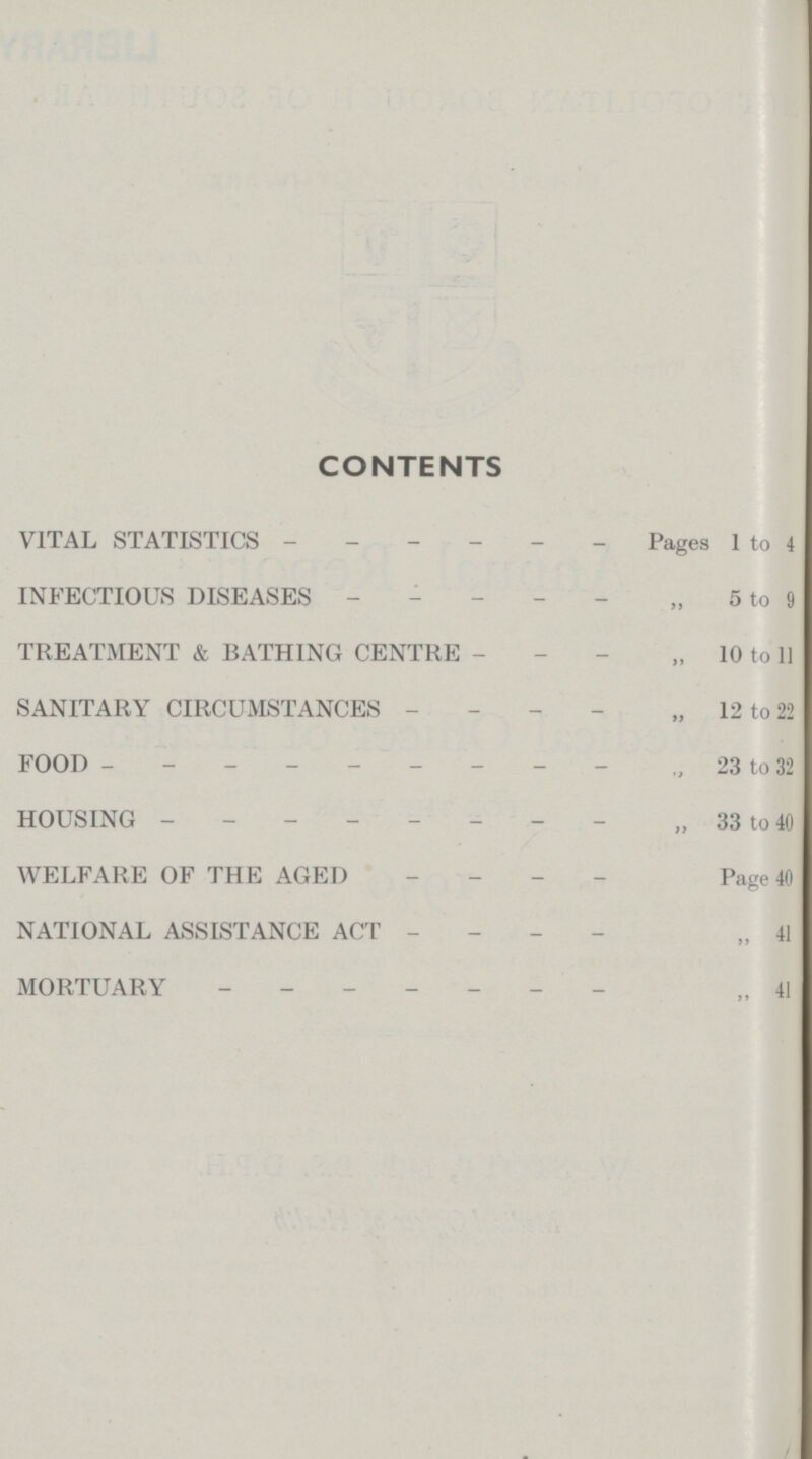 CONTENTS VITAL STATISTICS Pages 1 to 4 INFECTIOUS DISEASES „ 5 to 9 TREATMENT & BATHING CENTRE „ 10 to 11 SANITARY CIRCUMSTANCES „ 12 to 22 FOOD „ 23 to 32 HOUSING „ 33 to 40 WELFARE OF THE AGED Page 40 NATIONAL ASSISTANCE ACT „ 41 MORTUARY „ 41