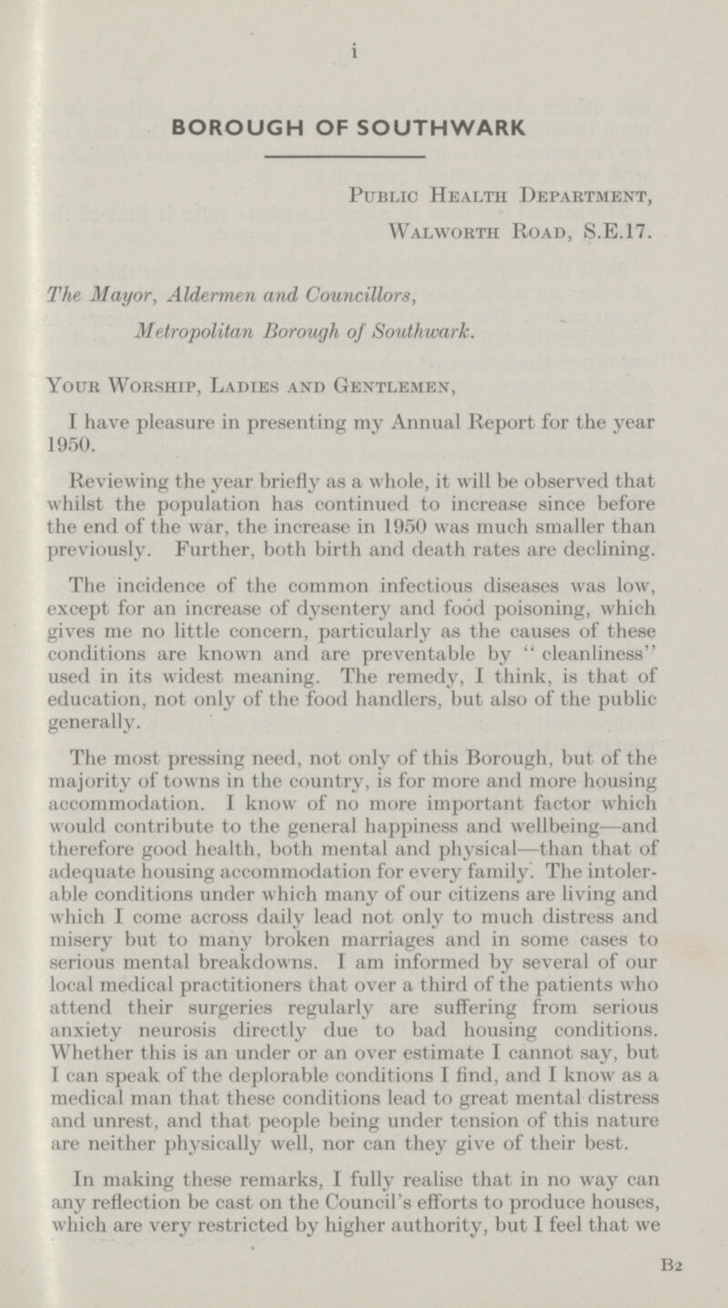 i BOROUGH OF SOUTHWARK Public Health Department, Walworth Road, S.E.17. The Mayor, Aldermen and Councillors, Metropolitan Borough of Southwark. Your Worship, Ladies and Gentlemen, I have pleasure in presenting my Annual Report for the year 1950. Reviewing the year briefly as a whole, it will be observed that whilst the population has continued to increase since before the end of the war, the increase in 1950 was much smaller than previously. Further, both birth and death rates are declining. The incidence of the common infectious diseases was low, except for an increase of dysentery and food poisoning, which gives me no little concern, particularly as the causes of these conditions are known and are preventable by cleanliness used in its widest meaning. The remedy, I think, is that of education, not only of the food handlers, but also of the public generally. The most pressing need, not only of this Borough, but of the majority of towns in the country, is for more and more housing accommodation. I know of no more important factor which would contribute to the general happiness and wellbeing—and therefore good health, both mental and physical—than that of adequate housing accommodation for every family. The intoler able conditions under which many of our citizens are living and which I come across daily lead not only to much distress and misery but to many broken marriages and in some cases to serious mental breakdowns. I am informed by several of our local medical practitioners that over a third of the patients who attend their surgeries regularly are suffering from serious anxiety neurosis directly due to bad housing conditions. Whether this is an under or an over estimate I cannot say, but I can speak of the deplorable conditions I find, and I know as a medical man that these conditions lead to great mental distress and unrest, and that people being under tension of this nature are neither physically well, nor can they give of their best. In making these remarks, I fully realise that in no way can any reflection be cast on the Council's efforts to produce houses, which are very restricted by higher authority, but I feel that we b2