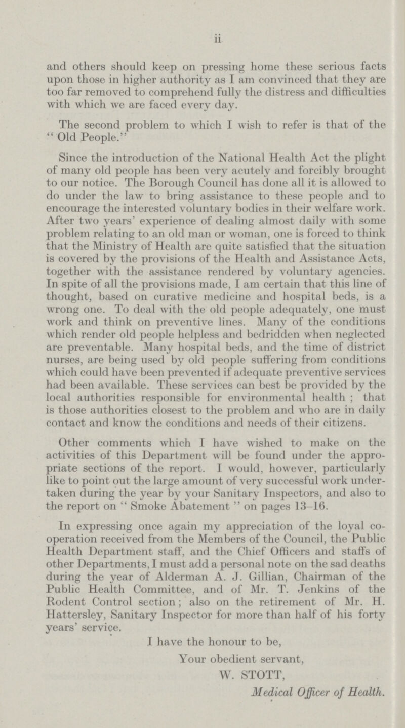 ii and others should keep on pressing home these serious facts upon those in higher authority as I am convinced that they are too far removed to comprehend fully the distress and difficulties with which we are faced every day. The second problem to which I wish to refer is that of the Old People. Since the introduction of the National Health Act the plight of many old people has been very acutely and forcibly brought to our notice. The Borough Council has done all it is allowed to do under the law to bring assistance to these people and to encourage the interested voluntary bodies in their welfare work. After two years' experience of dealing almost daily with some problem relating to an old man or woman, one is forced to think that the Ministry of Health are quite satisfied that the situation is covered by the provisions of the Health and Assistance Acts, together with the assistance rendered by voluntary agencies. In spite of all the provisions made, I am certain that this line of thought, based on curative medicine and hospital beds, is a wrong one. To deal with the old people adequately, one must work and think on preventive lines. Many of the conditions which render old people helpless and bedridden when neglected are preventable. Many hospital beds, and the time of district nurses, are being used by old people suffering from conditions which could have been prevented if adequate preventive services had been available. These services can best be provided by the local authorities responsible for environmental health; that is those authorities closest to the problem and who are in daily contact and know the conditions and needs of their citizens. Other comments which I have wished to make on the activities of this Department will be found under the appro priate sections of the report. I would, however, particularly like to point out the large amount of very successful work under taken during the year by your Sanitary Inspectors, and also to the report on Smoke Abatement on pages 13-16. In expressing once again my appreciation of the loyal co operation received from the Members of the Council, the Public Health Department staff, and the Chief Officers and staffs of other Departments, I must add a personal note on the sad deaths during the year of Alderman A. J. Gillian, Chairman of the Public Health Committee, and of Mr. T. Jenkins of the Rodent Control section; also on the retirement of Mr. H. Hattersley, Sanitary Inspector for more than half of his forty years' service. I have the honour to be, Your obedient servant, W. STOTT, Medical Officer of Health.