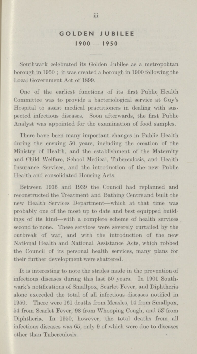 iii GOLDEN JUBILEE 1900 — 1950 Southwark celebrated its Golden Jubilee as a metropolitan borough in 1950; it was created a borough in 1900 following the Local Government Act of 1899. One of the earliest functions of its first Public Health Committee was to provide a bacteriological service at Guy's Hospital to assist medical practitioners in dealing with sus pected infectious diseases. Soon afterwards, the first Public Analyst was appointed for the examination of food samples. There have been many important changes in Public Health during the ensuing 50 years, including the creation of the Ministry of Health, and the establishment of the Maternity and Child Welfare, School Medical, Tuberculosis, and Health Insurance Services, and the introduction of the new Public Health and consolidated Housing Acts. Between 1936 and 1939 the Council had replanned and reconstructed the Treatment and Bathing Centre and built the new Health Services Department—which at that time was probably one of the most up to date and best equipped build ings of its kind—with a complete scheme of health services second to none. These services were severely curtailed by the outbreak of war, and with the introduction of the new National Health and National Assistance Acts, which robbed the Council of its personal health services, many plans for their further development were shattered. It is interesting to note the strides made in the prevention of infectious diseases during this last 50 years. In 1901 South wards notifications of Smallpox, Scarlet Fever, and Diphtheria alone exceeded the total of all infectious diseases notified in 1950. There were 161 deaths from Measles, 14 from Smallpox, 54 from Scarlet Fever, 98 from Whooping Cough, and 53 from Diphtheria. In 1950, however, the total deaths from all infectious diseases was 65, only 9 of which were due to diseases other than Tuberculosis.