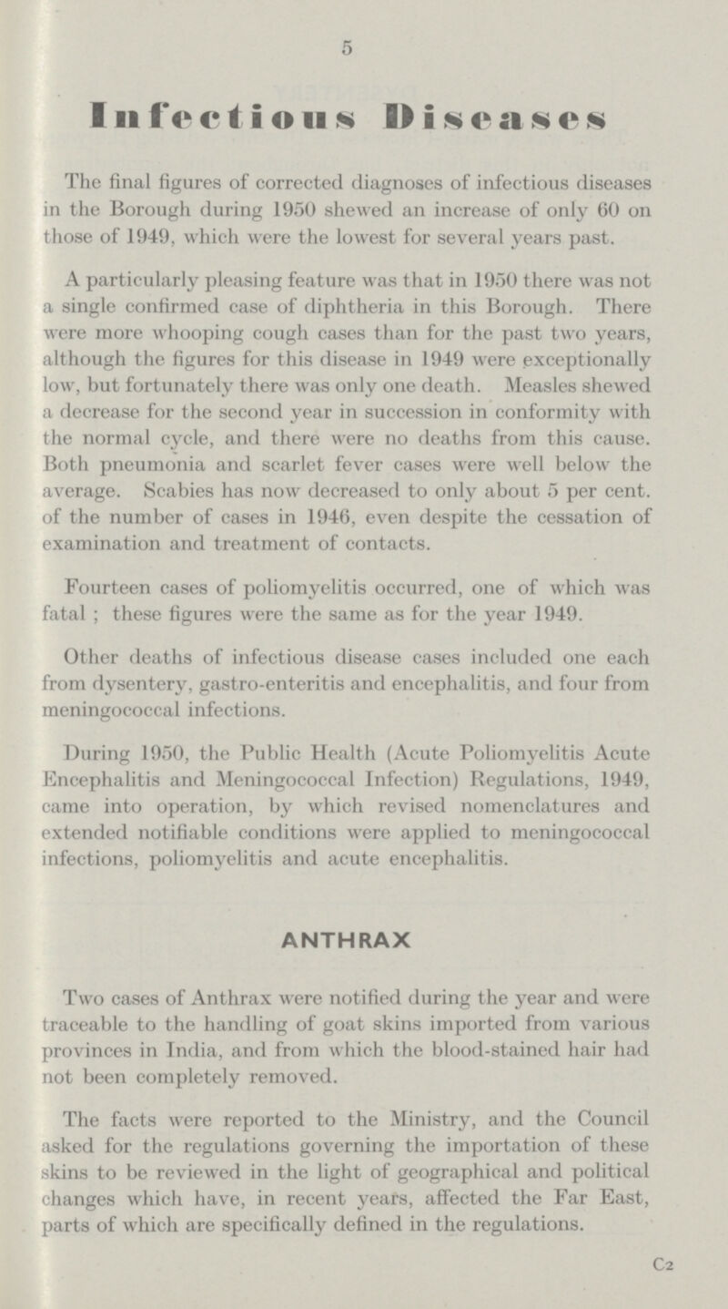 5 Infectious Diseases The final figures of corrected diagnoses of infectious diseases in the Borough during 1950 shewed an increase of only 60 on those of 1949, which were the lowest for several years past. A particularly pleasing feature was that in 1950 there was not a single confirmed case of diphtheria in this Borough. There were more whooping cough cases than for the past two years, although the figures for this disease in 1949 were exceptionally low, but fortunately there was only one death. Measles shewed a decrease for the second year in succession in conformity with the normal cycle, and there were no deaths from this cause. Both pneumonia and scarlet fever cases were well below the average. Scabies has now decreased to only about 5 per cent. of the number of cases in 1946, even despite the cessation of examination and treatment of contacts. Fourteen cases of poliomyelitis occurred, one of which was fatal ; these figures were the same as for the year 1949. Other deaths of infectious disease cases included one each from dysentery, gastro-enteritis and encephalitis, and four from meningococcal infections. During 1950, the Public Health (Acute Poliomyelitis Acute Encephalitis and Meningococcal Infection) Regulations, 1949, came into operation, by which revised nomenclatures and extended notifiable conditions were applied to meningococcal infections, poliomyelitis and acute encephalitis. ANTHRAX Two cases of Anthrax were notified during the year and were traceable to the handling of goat skins imported from various provinces in India, and from which the blood-stained hair had not been completely removed. The facts were reported to the Ministry, and the Council asked for the regulations governing the importation of these skins to be reviewed in the light of geographical and political changes which have, in recent years, affected the Far East, parts of which are specifically defined in the regulations. C2