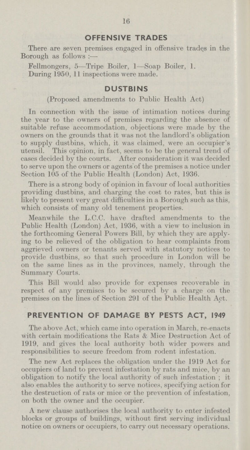 16 OFFENSIVE TRADES There are seven premises engaged in offensive trades in the Borough as follows:— Fellmongers, 5—Tripe Boiler, 1—Soap Boiler, 1. During 1950, 11 inspections were made. DUSTBINS (Proposed amendments to Public Health Act) In connection with the issue of intimation notices during the year to the owners of premises regarding the absence of suitable refuse accommodation, objections were made by the owners on the grounds that it was not the landlord's obligation to supply dustbins, which, it was claimed, were an occupier's utensil. This opinion, in fact, seems to be the general trend of cases decided by the courts. After consideration it was decided to serve upon the owners or agents of the premises a notice under Section 105 of the Public Health (London) Act, 1936. There is a strong body of opinion in favour of local authorities providing dustbins, and charging the cost to rates, but this is likely to present very great difficulties in a Borough such as this, which consists of many old tenement properties. Meanwhile the L.C.C. have drafted amendments to the Public Health (London) Act, 1936, with a view to inclusion in the forthcoming General Powers Bill, by which they are apply ing to be relieved of the obligation to hear complaints from aggrieved owners or tenants served with statutory notices to provide dustbins, so that such procedure in London will be on the same lines as in the provinces, namely, through the Summary Courts. This Bill would also provide for expenses recoverable in respect of any premises to be secured by a charge on the premises on the lines of Section 291 of the Public Health Act. PREVENTION OF DAMAGE BY PESTS ACT, 1949 The above Act, which came into operation in March, re-enacts with certain modifications the Rats & Mice Destruction Act of 1919, and gives the local authority both wider powers and responsibilities to secure freedom from rodent infestation. The new Act replaces the obligation under the 1919 Act for occupiers of land to prevent infestation by rats and mice, by an obligation to notify the local authority of such infestation; it also enables the authority to serve notices, specifying action for the destruction of rats or mice or the prevention of infestation, on both the owner and the occupier. A new clause authorises the local authority to enter infested blocks or groups of buildings, without first serving individual notice on owners or occupiers, to carry out necessary operations.