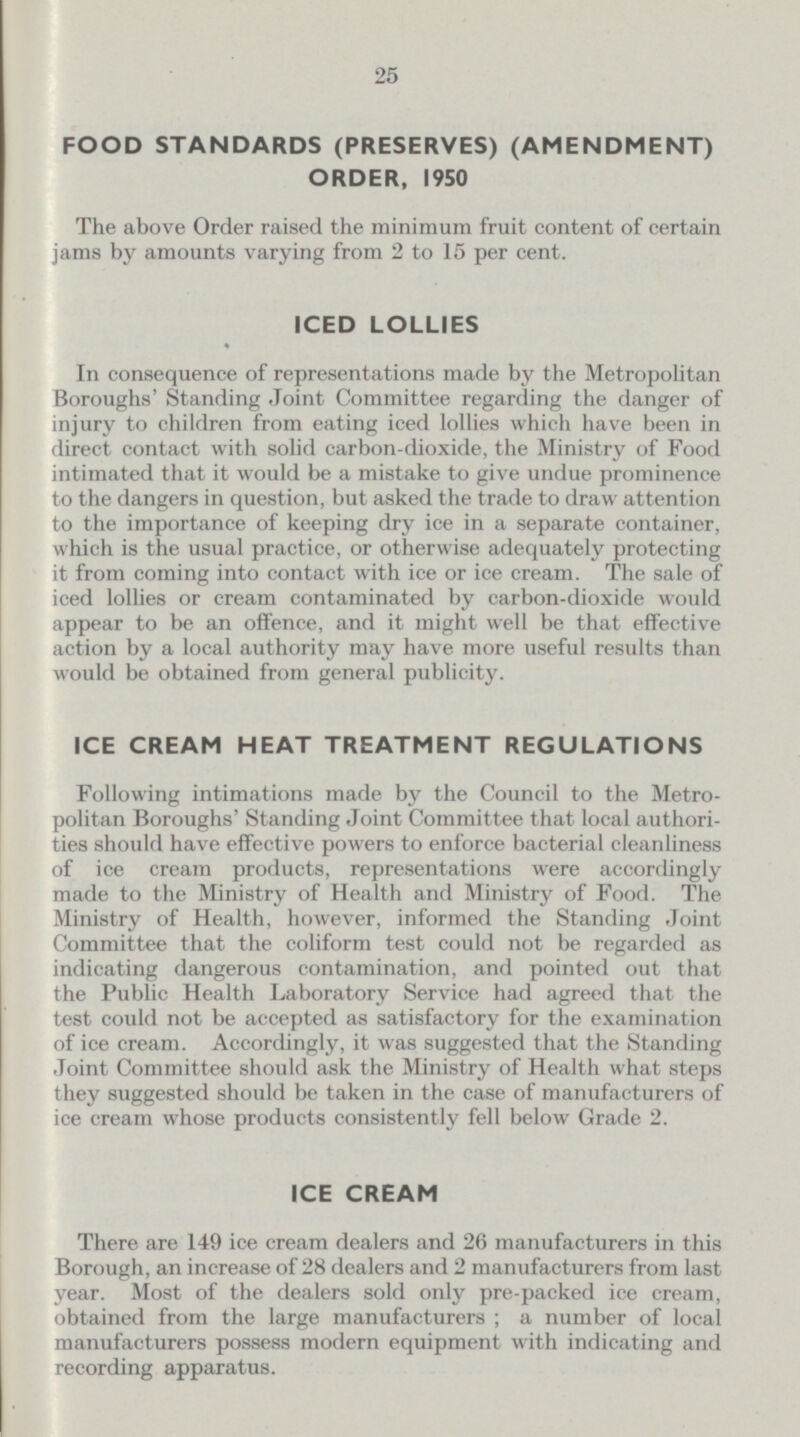25 FOOD STANDARDS (PRESERVES) (AMENDMENT) ORDER, 1950 The above Order raised the minimum fruit content of certain jams by amounts varying from 2 to 15 per cent. ICED LOLLIES In consequence of representations made by the Metropolitan Boroughs' Standing Joint Committee regarding the danger of injury to children from eating iced lollies which have been in direct contact with solid carbon-dioxide, the Ministry of Food intimated that it would be a mistake to give undue prominence to the dangers in question, but asked the trade to draw attention to the importance of keeping dry ice in a separate container, which is the usual practice, or otherwise adequately protecting it from coming into contact with ice or ice cream. The sale of iced lollies or cream contaminated by carbon-dioxide would appear to be an offence, and it might well be that effective action by a local authority may have more useful results than would be obtained from general publicity. ICE CREAM HEAT TREATMENT REGULATIONS Following intimations made by the Council to the Metro politan Boroughs' Standing Joint Committee that local authori ties should have effective powers to enforce bacterial cleanliness of ice cream products, representations were accordingly made to the Ministry of Health and Ministry of Food. The Ministry of Health, however, informed the Standing Joint Committee that the coliform test could not be regarded as indicating dangerous contamination, and pointed out that the Public Health Laboratory Service had agreed that the test could not be accepted as satisfactory for the examination of ice cream. Accordingly, it was suggested that the Standing Joint Committee should ask the Ministry of Health what steps they suggested should be taken in the case of manufacturers of ice cream whose products consistently fell below Grade 2. ICE CREAM There are 149 ice cream dealers and 26 manufacturers in this Borough, an increase of 28 dealers and 2 manufacturers from last year. Most of the dealers sold only pre-packed ice cream, obtained from the large manufacturers ; a number of local manufacturers possess modern equipment with indicating and recording apparatus.