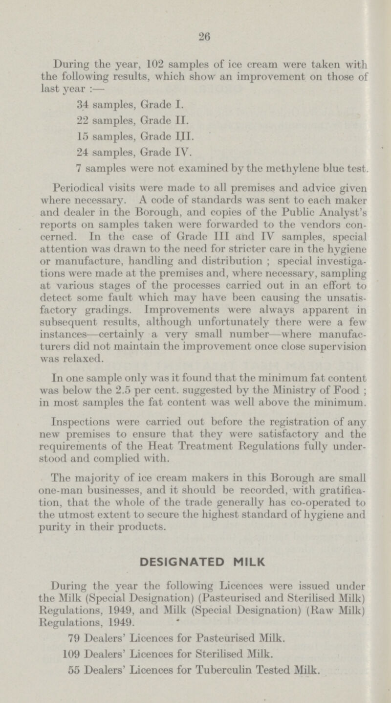26 During the year, 102 samples of ice cream were taken with the following results, which show an improvement on those of last year :— 34 samples, Grade I. 22 samples, Grade II. 15 samples, Grade III. 24 samples, Grade IV. 7 samples were not examined by the methylene blue test. Periodical visits were made to all premises and advice given where necessary. A code of standards was sent to each maker and dealer in the Borough, and copies of the Public Analyst's reports on samples taken were forwarded to the vendors con cerned. In the case of Grade III and IV samples, special attention was drawn to the need for stricter care in the hygiene or manufacture, handling and distribution; special investiga tions were made at the premises and, where necessary, sampling at various stages of the processes carried out in an effort to detect some fault which may have been causing the unsatis factory gradings. Improvements were always apparent in subsequent results, although unfortunately there were a few instances—certainly a very small number—where manufac turers did not maintain the improvement once close supervision was relaxed. In one sample only was it found that the minimum fat content was below the 2.5 per cent. suggested by the Ministry of Food; in most samples the fat content was well above the minimum. Inspections were carried out before the registration of any new premises to ensure that they were satisfactory and the requirements of the Heat Treatment Regulations fully under stood and complied with. The majority of ice cream makers in this Borough are small one-man businesses, and it should be recorded, with gratifica tion, that the whole of the trade generally has co-operated to the utmost extent to secure the highest standard of hygiene and purity in their products. DESIGNATED MILK During the year the following Licences were issued under the Milk (Special Designation) (Pasteurised and Sterilised Milk) Regulations, 1949, and Milk (Special Designation) (Raw Milk) Regulations, 1949. 79 Dealers' Licences for Pasteurised Milk. 109 Dealers' Licences for Sterilised Milk. 55 Dealers' Licences for Tuberculin Tested Milk.