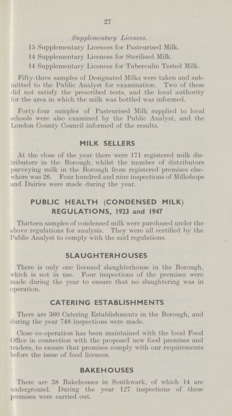 27 Supplementary Licences. 15 Supplementary Licences for Pasteurised Milk. 14 Supplementary Licences for Sterilised Milk. 14 Supplementary Licences for Tuberculin Tested Milk. Fifty-three samples of Designated Milks were taken and sub mitted to the Public Analyst for examination. Two of these did not satisfy the prescribed tests, and the local authority for the area in which the milk was bottled was informed. Forty-four samples of Pasteurised Milk supplied to local schools were also examined by the Public Analyst, and the London County Council informed of the results. MILK SELLERS At the close of the year there were 171 registered milk dis tributors in the Borough, whilst the number of distributors purveying milk in the Borough from registered premises else where was 26. Four hundred and nine inspections of Milkshops and Dairies were made during the year. PUBLIC HEALTH (CONDENSED MILK) REGULATIONS, 1923 and 1947 Thirteen samples of condensed milk were purchased under the above regulations for analysis. They were all certified by the Public Analyst to comply with the said regulations. SLAUGHTERHOUSES There is only one licensed slaughterhouse in the Borough, which is not in use. Four inspections of the premises were made during the year to ensure that no slaughtering was in operation. CATERING ESTABLISHMENTS There are 360 Catering Establishments in the Borough, and during the year 748 inspections were made. Close co-operation has been maintained with the local Food Office in connection with the proposed new food premises and traders, to ensure that premises comply with our requirements before the issue of food licences. BAKEHOUSES There are 38 Bakehouses in Southwark, of which 14 are underground. During the year 127 inspections of these premises were carried out.