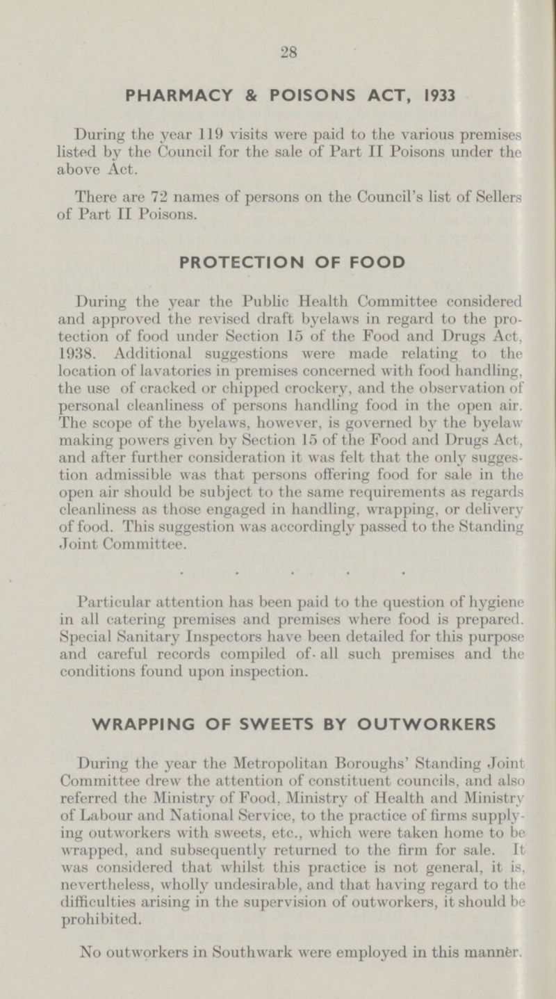 28 PHARMACY & POISONS ACT, 1933 During the year 119 visits were paid to the various premises listed by the Council for the sale of Part II Poisons under the above Act. There are 72 names of persons on the Council's list of Sellers of Part II Poisons. PROTECTION OF FOOD During the year the Public Health Committee considered and approved the revised draft byelaws in regard to the pro tection of food under Section 15 of the Food and Drugs Act, 1938. Additional suggestions were made relating to the location of lavatories in premises concerned with food handling, the use of cracked or chipped crockery, and the observation of personal cleanliness of persons handling food in the open air. The scope of the byelaws, however, is governed by the byelaw making powers given by Section 15 of the Food and Drugs Act, and after further consideration it was felt that the only sugges tion admissible was that persons offering food for sale in the open air should be subject to the same requirements as regards cleanliness as those engaged in handling, wrapping, or delivery of food. This suggestion was accordingly passed to the Standing Joint Committee. Particular attention has been paid to the question of hygiene in all catering premises and premises where food is prepared. Special Sanitary Inspectors have been detailed for this purpose and careful records compiled of all such premises and the conditions found upon inspection. WRAPPING OF SWEETS BY OUTWORKERS During the year the Metropolitan Boroughs' Standing Joint Committee drew the attention of constituent councils, and also referred the Ministry of Food, Ministry of Health and Ministry of Labour and National Service, to the practice of firms supply ing outworkers with sweets, etc., which were taken home to be wrapped, and subsequently returned to the firm for sale. It was considered that whilst this practice is not general, it is, nevertheless, wholly undesirable, and that having regard to the difficulties arising in the supervision of outworkers, it should be prohibited. No outworkers in Southwark were employed in this manner.