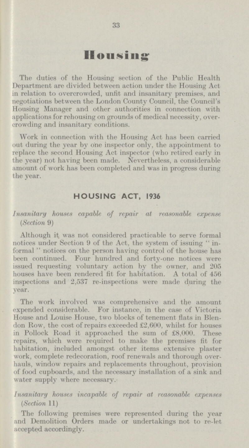 33 Housing The duties of the Housing section of the Public Health Department are divided between action under the Housing Act in relation to overcrowded, unfit and insanitary premises, and negotiations between the London County Council, the Council's Housing Manager and other authorities in connection with applications for rehousing on grounds of medical necessity, over crowding and insanitary conditions. Work in connection with the Housing Act has been carried out during the year by one inspector only, the appointment to replace the second Housing Act inspector (who retired early in the year) not having been made. Nevertheless, a considerable amount of work has been completed and was in progress during the year. HOUSING ACT, 1936 Insanitary houses capable of repair at reasonable expense (Section 9) Although it was not considered practicable to serve formal notices under Section 9 of the Act, the system of issuing in formal notioes on the person having control of the house has been continued. Four hundred and forty-one notices were issued requesting voluntary action by the owner, and 205 houses have been rendered fit for habitation. A total of 456 inspections and 2,537 re-inspections were made during the year. The work involved was comprehensive and the amount expended considerable. For instance, in the case of Victoria House and Louise House, two blocks of tenement flats in Blen don Row, the cost of repairs exceeded £2,600, whilst for houses in Pollock Road it approached the sum of £8,000. These repairs, which were required to make the premises fit for habitation, included amongst other items extensive plaster work, complete redecoration, roof renewals and thorough over hauls, window repairs and replacements throughout, provision of food cupboards, and the necessary installation of a sink and water supply where necessary. Insanitary houses incapable of repair at reasonable expenses (Section 11) The following premises were represented during the year and Demolition Orders made or undertakings not to re-let accepted accordingly.