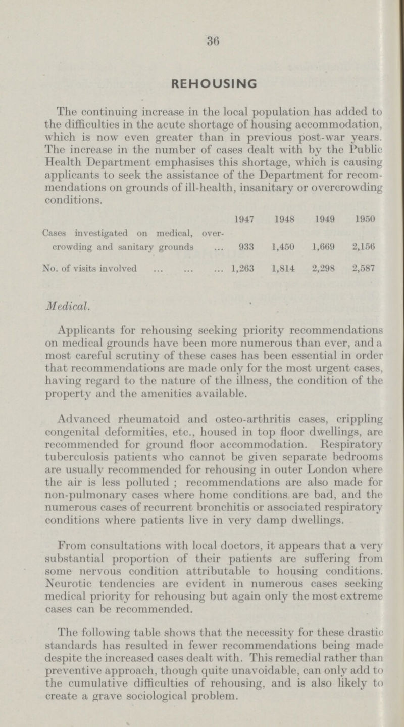 36 REHOUSING The continuing increase in the local population has added to the difficulties in the acute shortage of housing accommodation, which is now even greater than in previous post-war years. The increase in the number of cases dealt with by the Public Health Department emphasises this shortage, which is causing applicants to seek the assistance of the Department for recom mendations on grounds of ill-health, insanitary or overcrowding conditions. 1947 1948 1949 1950 Cases investigated on medical, over crowding and sanitary grounds 933 1,450 1,669 2,156 No. of visits involved 1,263 1,814 2,298 2,587 Medical. Applicants for rehousing seeking priority recommendations on medical grounds have been more numerous than ever, and a most careful scrutiny of these cases has been essential in order that recommendations are made only for the most urgent cases, having regard to the nature of the illness, the condition of the property and the amenities available. Advanced rheumatoid and osteo-arthritis cases, crippling congenital deformities, etc., housed in top floor dwellings, are recommended for ground floor accommodation. Respiratory tuberculosis patients who cannot be given separate bedrooms are usually recommended for rehousing in outer London where the air is less polluted; recommendations are also made for non-pulmonary cases where home conditions are bad, and the numerous cases of recurrent bronchitis or associated respiratory conditions where patients live in very damp dwellings. From consultations with local doctors, it appears that a very substantial proportion of their patients are suffering from some nervous condition attributable to housing conditions. Neurotic tendencies are evident in numerous cases seeking medical priority for rehousing but again only the most extreme cases can be recommended. The following table shows that the necessity for these drastic standards has resulted in fewer recommendations being made despite the increased cases dealt with. This remedial rather than preventive approach, though quite unavoidable, can only add to the cumulative difficulties of rehousing, and is also likely to create a grave sociological problem.