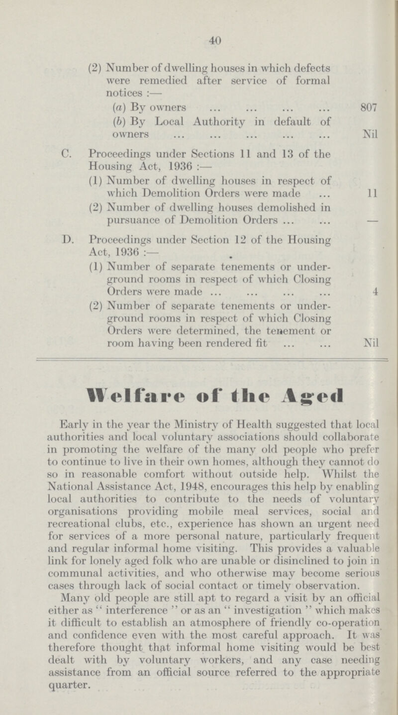 40 (2) Number of dwelling houses in which defects were remedied after service of formal notices:— (a) By owners 807 (b) By Local Authority in default of owners Nil C. Proceedings under Sections 11 and 13 of the Housing Act, 1936:— (1) Number of dwelling houses in respect of which Demolition Orders were made 11 (2) Number of dwelling houses demolished in pursuance of Demolition Orders — D. Proceedings under Section 12 of the Housing Act, 1936:— (1) Number of separate tenements or under ground rooms in respect of which Closing Orders were made 4 (2) Number of separate tenements or under ground rooms in respect of which Closing Orders were determined, the tenement or room having been rendered fit Nil Welfare of the Aged Early in the year the Ministry of Health suggested that local authorities and local voluntary associations should collaborate in promoting the welfare of the many old people who prefer to continue to live in their own homes, although they cannot do so in reasonable comfort without outside help. Whilst the National Assistance Act, 1948, encourages this help by enabling local authorities to contribute to the needs of voluntary organisations providing mobile meal services, social and recreational clubs, etc., experience has shown an urgent need for services of a more personal nature, particularly frequent and regular informal home visiting. This provides a valuable link for lonely aged folk who are unable or disinclined to join in communal activities, and who otherwise may become serious cases through lack of social contact or timely observation. Many old people are still apt to regard a visit by an official either as interference or as an investigation which makes it difficult to establish an atmosphere of friendly co-operation and confidence even with the most careful approach. It was therefore thought that informal home visiting would be best dealt with by voluntary workers, and any case needing assistance from an official source referred to the appropriate quarter.