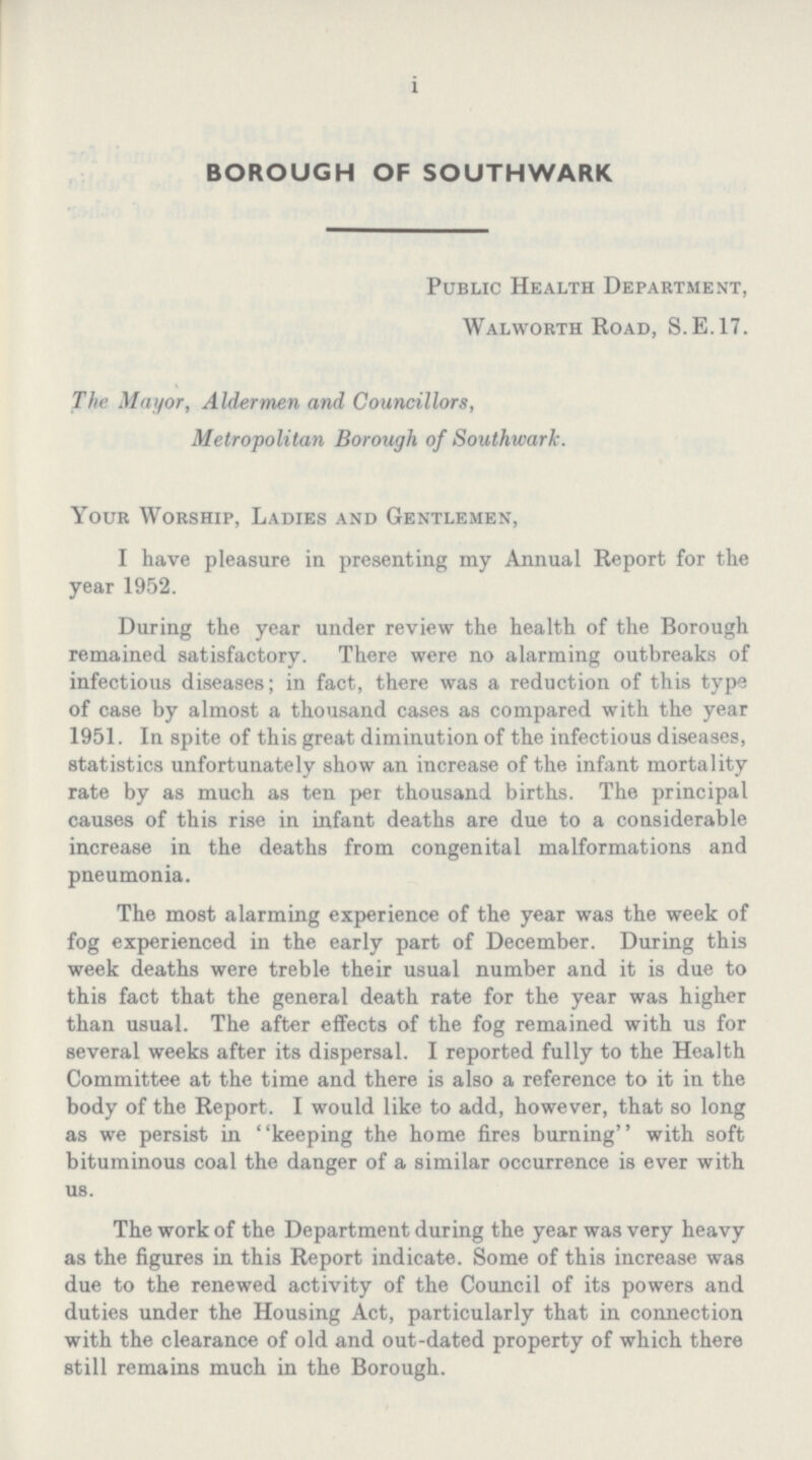 1 BOROUGH OF SOUTHWARK Public Health Department, Walworth Road, S. E.17. The Mayor, Aldermen and Councillors, Metropolitan Borough of Southwark. Your Worship, Ladies and Gentlemen, I have pleasure in presenting my Annual Report for the year 1952. During the year under review the health of the Borough remained satisfactory. There were no alarming outbreaks of infectious diseases; in fact, there was a reduction of this type of case by almost a thousand cases as compared with the year 1951. In spite of this great diminution of the infectious diseases, statistics unfortunately show an increase of the infant mortality rate by as much as ten per thousand births. The principal causes of this rise in infant deaths are due to a considerable increase in the deaths from congenital malformations and pneumonia. The most alarming experience of the year was the week of fog experienced in the early part of December. During this week deaths were treble their usual number and it is due to this fact that the general death rate for the year was higher than usual. The after effects of the fog remained with us for several weeks after its dispersal. I reported fully to the Health Committee at the time and there is also a reference to it in the body of the Report. I would like to add, however, that so long as we persist in keeping the home fires burning with soft bituminous coal the danger of a similar occurrence is ever with us. The work of the Department during the year was very heavy as the figures in this Report indicate. Some of this increase was due to the renewed activity of the Council of its powers and duties under the Housing Act, particularly that in connection with the clearance of old and out-dated property of which there still remains much in the Borough.