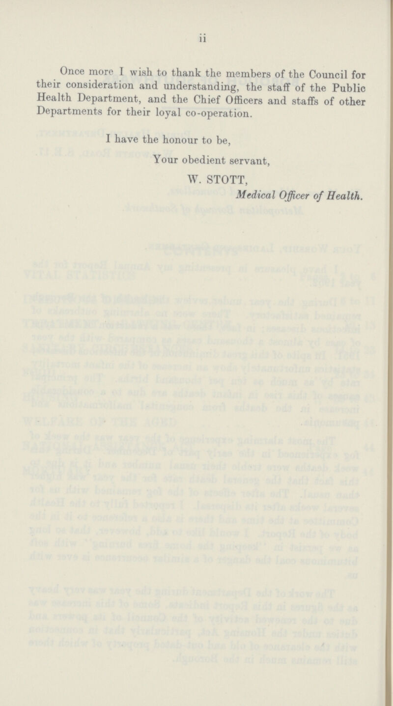 11 Once more I wish to thank the members of the Council for their consideration and understanding, the staff of the Public Health Department, and the Chief Officers and staffs of other Departments for their loyal co-operation. I have the honour to be, Your obedient servant, W. STOTT, Medical Officer of Health.