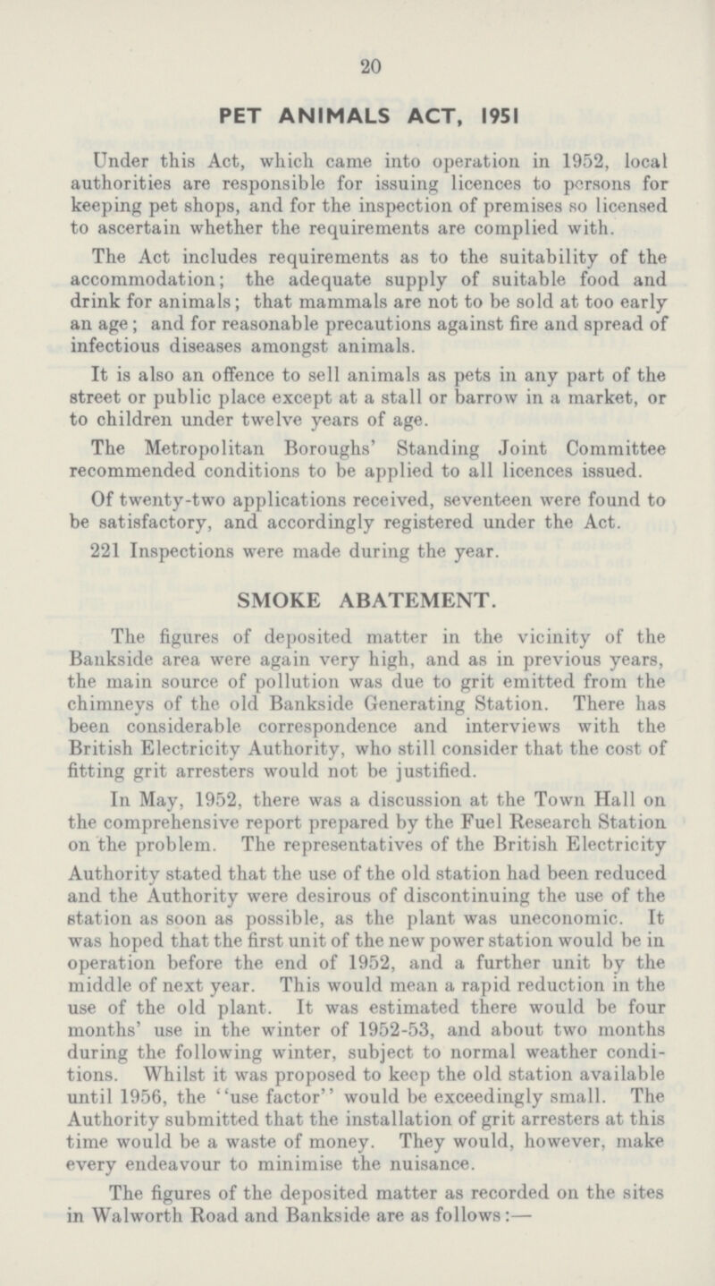 20 PET ANIMALS ACT, 1951 Under this Act, which came into operation in 1952, local authorities are responsible for issuing licences to persons for keeping pet shops, and for the inspection of premises so licensed to ascertain whether the requirements are complied with. The Act includes requirements as to the suitability of the accommodation; the adequate supply of suitable food and drink for animals; that mammals are not to be sold at too early an age ; and for reasonable precautions against fire and spread of infectious diseases amongst animals. It is also an offence to sell animals as pets in any part of the street or public place except at a stall or barrow in a market, or to children under twelve years of age. The Metropolitan Boroughs' Standing Joint Committee recommended conditions to be applied to all licences issued. Of twenty-two applications received, seventeen were found to be satisfactory, and accordingly registered under the Act. 221 Inspections were made during the year. SMOKE ABATEMENT. The figures of deposited matter in the vicinity of the Bankside area were again very high, and as in previous years, the main source of pollution was due to grit emitted from the chimneys of the old Bankside Generating Station. There has been considerable correspondence and interviews with the British Electricity Authority, who still consider that the cost of fitting grit arresters would not be justified. In May, 1952, there was a discussion at the Town Hall on the comprehensive report prepared by the Fuel Research Station on the problem. The representatives of the British Electricity Authority stated that the use of the old station had been reduced and the Authority were desirous of discontinuing the use of the station as soon as possible, as the plant was uneconomic. It was hoped that the first unit of the new power station would be in operation before the end of 1952, and a further unit by the middle of next year. This would mean a rapid reduction in the use of the old plant. It was estimated there would be four months' use in the winter of 1952-53, and about two months during the following winter, subject to normal weather condi tions. Whilst it was proposed to keep the old station available until 1956, the use factor would be exceedingly small. The Authority submitted that the installation of grit arresters at this time would be a waste of money. They would, however, make every endeavour to minimise the nuisance. The figures of the deposited matter as recorded on the sites in Walworth Road and Bankside are as follows:—