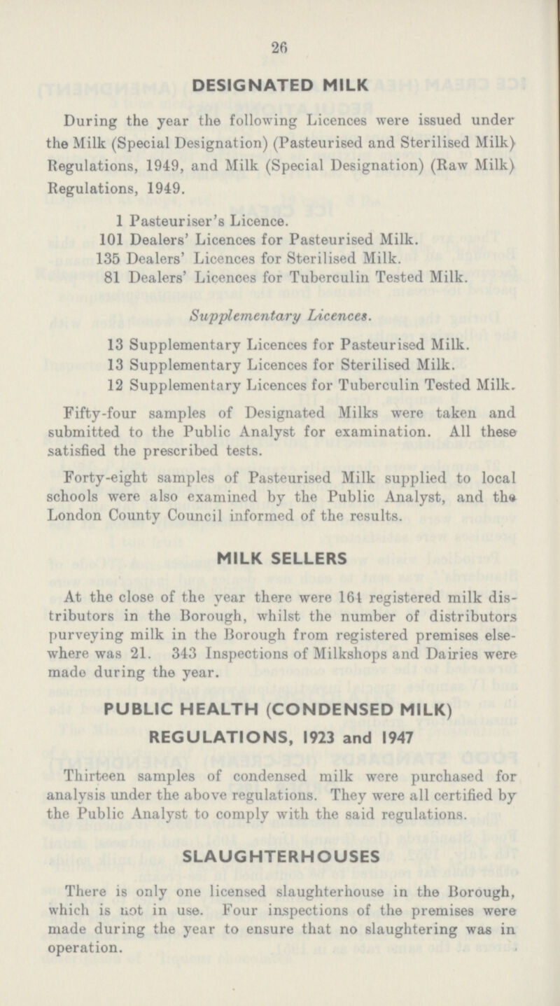 26 DESIGNATED MILK During the year the following Licences were issued under the Milk (Special Designation) (Pasteurised and Sterilised Milk) Regulations, 1949, and Milk (Special Designation) (Raw Milk) Regulations, 1949. 1 Pasteuriser's Licence. 101 Dealers' Licences for Pasteurised Milk. 135 Dealers' Licences for Sterilised Milk. 81 Dealers' Licences for Tuberculin Tested Milk. Supplementary Licences. 13 Supplementary Licences for Pasteurised Milk. 13 Supplementary Licences for Sterilised Milk. 12 Supplementary Licences for Tuberculin Tested Milk. Fifty-four samples of Designated Milks were taken and submitted to the Public Analyst for examination. All these satisfied the prescribed tests. Forty-eight samples of Pasteurised Milk supplied to local schools were also examined by the Public Analyst, and the London County Council informed of the results. MILK SELLERS At the close of the year there were 164 registered milk dis tributors in the Borough, whilst the number of distributors purveying milk in the Borough from registered premises else where was 21. 343 Inspections of Milkshops and Dairies were made during the year. PUBLIC HEALTH (CONDENSED MILK) REGULATIONS, 1923 and 1947 Thirteen samples of condensed milk were purchased for analysis under the above regulations. They were all certified by the Public Analyst to comply with the said regulations. SLAUGHTERHOUSES There is only one licensed slaughterhouse in the Borough, which is not in use. Four inspections of the premises were made during the year to ensure that no slaughtering was in operation.