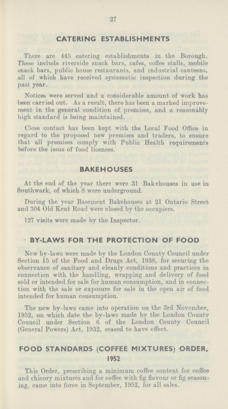 27 CATERING ESTABLISHMENTS There are 445 catering establishments in the Borough. These include riverside snack bars, cafes, coffee stalls, mobile snack bars, public house restaurants, and industrial canteens, all of which have received systematic inspection during the past year. Notices were served and a considerable amount of work has been carried out. As a result, there has been a marked improve ment in the general condition of premises, and a reasonably high standard is being maintained. Close contact has been kept with the Local Food Office in regard to the proposed new premises and traders, to ensure that all premises comply with Public Health requirements before the issue of food licences. BAKEHOUSES At the end of the year there were 31 Bakehouses in use in Southwark, of which 8 were underground. During the year Basement Bakehouses at 21 Ontario Street and 304 Old Kent Road were closed by the occupiers. 127 visits were made by the Inspector. BY-LAWS FOR THE PROTECTION OF FOOD New by-laws were made by the London County Council under Section 15 of the Food and Drugs Act, 1938, for securing the observance of sanitary and cleanly conditions and practices in connection with the handling, wrapping and delivery of food sold or intended for sale for human consumption, and in connec tion with the sale or exposure for sale in the open air of food intended for human consumption. The new by-laws came into operation on the 3rd November, 1952, on which date the by-laws made by the London County Council under Section 6 of the London County Council (General Powers) Act, 1932, ceased to have effect. FOOD STANDARDS (COFFEE MIXTURES) ORDER, 1952 This Order, prescribing a minimum coffee content for coffee and chicory mixtures and for coffee with fig flavour or fig season ing, came into force in September, 1952, for all sales.