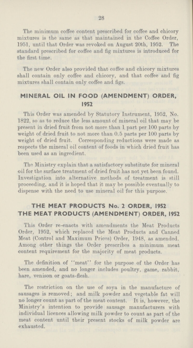 28 The minimum coffee content prescribed for coffee and chicory mixtures is the same as that maintained in the Coffee Order, 1951, until that Order was revoked on August 20th, 1952. The standard prescribed for coffee and fig mixtures is introduced for the first time. The new Order also provided that coffee and chicory mixtures shall contain only coffee and chicory, and that coffee and fig mixtures shall contain only coffee and figs. MINERAL OIL IN FOOD (AMENDMENT) ORDER, 1952 This Order was amended by Statutory Instrument, 1952, No. 1822, so as to reduce the less amount of mineral oil that may be present in dried fruit from not more than 1 part per 100 parts by weight of dried fruit to not more than 0.5 parts per 100 parts by weight of dried fruit. Corresponding reductions were made as respects the mineral oil content of foods in which dried fruit has been used as an ingredient. The Ministry explain that a satisfactory substitute for mineral oil for the surface treatment of dried fruit has not yet been found. Investigation into alternative methods of treatment is still proceeding, and it is hoped that it may be possible eventually to dispense with the need to use mineral oil for this purpose. THE MEAT PRODUCTS No. 2 ORDER, 1952 THE MEAT PRODUCTS (AMENDMENT) ORDER, 1952 This Order re-enacts with amendments the Meat Products Order, 1952, which replaced the Meat Products and Canned Meat (Control and Maximum Prices) Order, 1948, as amended. Among other things the Order prescribes a minimum meat content requirement for the majority of meat products. The definition of meat for the purpose of the Order has been amended, and no longer includes poultry, game, rabbit, hare, venison or goats-flesh. The restriction on the use of soya in the manufacture of sausages is removed; and milk powder and vegetable fat will no longer count as part of the meat content. It is, however, the Ministry's intention to provide sausage manufacturers with individual licences allowing milk powder to count as part of the meat content until their present stocks of milk powder are exhausted.
