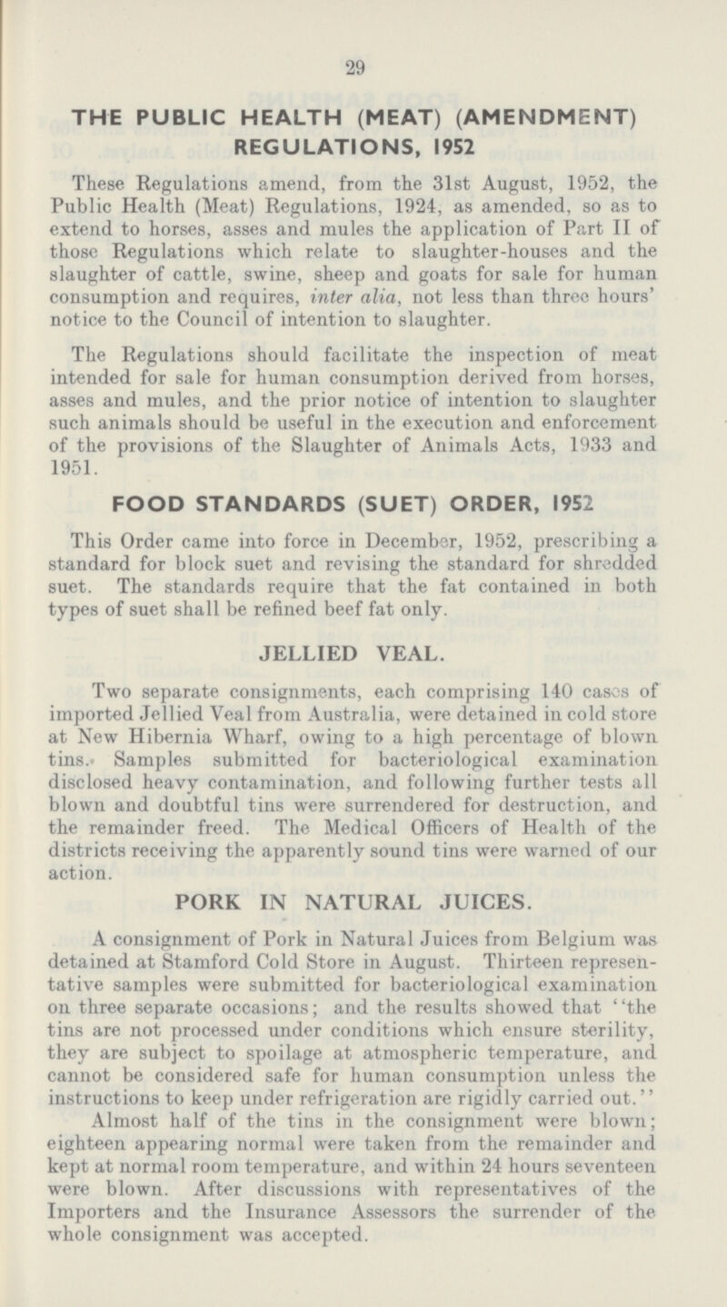 29 THE PUBLIC HEALTH (MEAT) (AMENDMENT) REGULATIONS, 1952 These Regulations amend, from the 31st August, 1952, the Public Health (Meat) Regulations, 1924, as amended, so as to extend to horses, asses and mules the application of Part II of those Regulations which relate to slaughter-houses and the slaughter of cattle, swine, sheep and goats for sale for human consumption and requires, inter alia, not less than three hours' notice to the Council of intention to slaughter. The Regulations should facilitate the inspection of meat intended for sale for human consumption derived from horses, asses and mules, and the prior notice of intention to slaughter such animals should be useful in the execution and enforcement of the provisions of the Slaughter of Animals Acts, 1933 and 1951. FOOD STANDARDS (SUET) ORDER, 1952 This Order came into force in December, 1952, prescribing a standard for block suet and revising the standard for shredded suet. The standards require that the fat contained in both types of suet shall be refined beef fat only. JELLIED VEAL. Two separate consignments, each comprising 140 cases of imported Jellied Veal from Australia, were detained in cold store at New Hibernia Wharf, owing to a high percentage of blown tins. Samples submitted for bacteriological examination disclosed heavy contamination, and following further tests all blown and doubtful tins were surrendered for destruction, and the remainder freed. The Medical Officers of Health of the districts receiving the apparently sound tins were warned of our action. PORK IN NATURAL JUICES. A consignment of Pork in Natural Juices from Belgium was detained at Stamford Cold Store in August. Thirteen represen tative samples were submitted for bacteriological examination on three separate occasions; and the results showed that the tins are not processed under conditions which ensure sterility, they are subject to spoilage at atmospheric temperature, and cannot be considered safe for human consumption unless the instructions to keep under refrigeration are rigidly carried out. Almost half of the tins in the consignment were blown; eighteen appearing normal were taken from the remainder and kept at normal room temperature, and within 24 hours seventeen were blown. After discussions with representatives of the Importers and the Insurance Assessors the surrender of the whole consignment was accepted.
