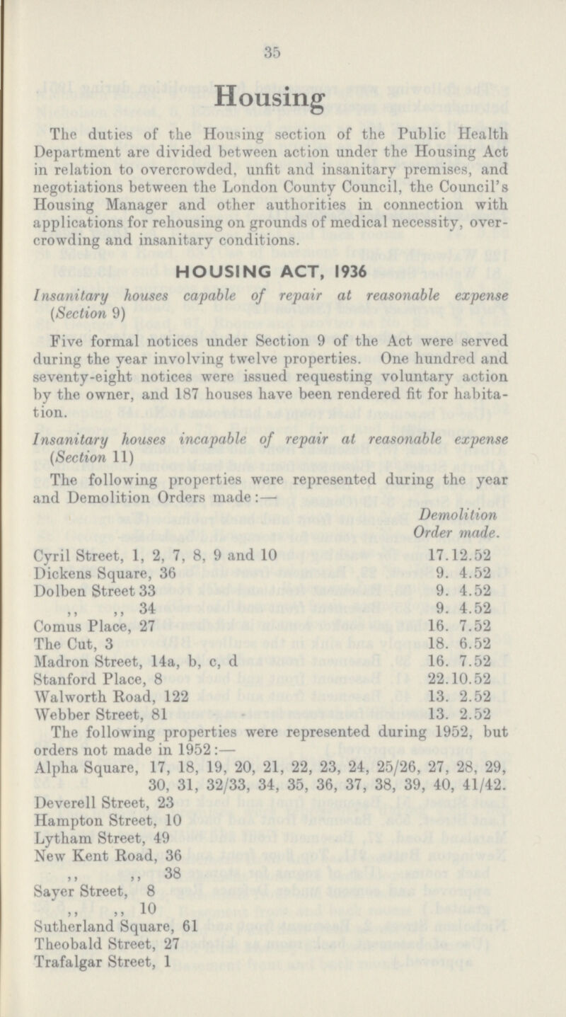 35 Housing The duties of the Housing section of the Public Health Department are divided between action under the Housing Act in relation to overcrowded, unfit and insanitary premises, and negotiations between the London County Council, the Council's Housing Manager and other authorities in connection with applications for rehousing on grounds of medical necessity, over crowding and insanitary conditions. HOUSING ACT, 1936 Insanitary houses capable of repair at reasonable expense (Section 9) Five formal notices under Section 9 of the Act were served during the year involving twelve properties. One hundred and seventy-eight notices were issued requesting voluntary action by the owner, and 187 houses have been rendered fit for habita tion. Insanitary houses incapable of repair at reasonable expense (Section 11) The following properties were represented during the year and Demolition Orders made:— Demolition Order made. Cyril Street, 1, 2, 7, 8, 9 and 10 17.12.52 Dickens Square, 36 9.4.52 Dolben Street 33 9.4.52 ,, ,, 34 9.4.52 Comus Place, 27 16.7.52 The Cut, 3 18.6.52 Madron Street, 14a, b, c, d 16.7.52 Stanford Place, 8 22.10.52 Walworth Road, 122 13.2.52 Webber Street, 81 13.2.52 The following properties were represented during 1952, but orders not made in 1952:— Alpha Square, 17, 18, 19, 20, 21, 22, 23, 24, 25/26, 27, 28, 29, 30, 31, 32/33, 34, 35, 36, 37, 38, 39, 40, 41/42. Deverell Street, 23 Hampton Street, 10 Lytham Street, 49 New Kent Road, 36 ,, ,, 38 Sayer Street, 8 ,, ,, 10 Sutherland Square, 61 Theobald Street, 27 Trafalgar Street, 1