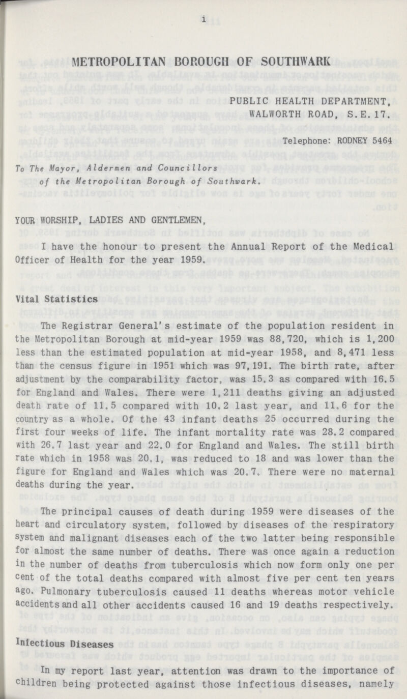 i METROPOLITAN BOROUGH OF SOUTHWARK PUBLIC HEALTH DEPARTMENT, WALWORTH ROAD, S.E.17. Telephone: RODNEY 5464 To The Mayor, Aldermen and Councillors of the Metropolitan Borough of Southwark. YOUR WORSHIP, LADIES AND GENTLEMEN, I have the honour to present the Annual Report of the Medical Officer of Health for the year 1959. Vital Statistics The Registrar General's estimate of the population resident in the Metropolitan Borough at mid-year 1959 was 88,720, which is 1,200 less than the estimated population at mid-year 1958, and 8,471 less than the census figure in 1951 which was 97,191. The birth rate, after adjustment by the comparability factor, was 15.3 as compared with 16.5 for England and Wales. There were 1,211 deaths giving an adjusted death rate of 11.5 compared with 10.2 last year, and 11.6 for the country as a whole. Of the 43 infant deaths 25 occurred during the first four weeks of life. The infant mortality rate was 28.2 compared with 26.7 last year and 22.0 for England and Wales. The still birth rate which in 1958 was 20.1, was reduced to 18 and was lower than the figure for England and Wales which was 20.7. There were no maternal deaths during the year. The principal causes of death during 1959 were diseases of the heart and circulatory system, followed by diseases of the respiratory system and malignant diseases each of the two latter being responsible for almost the same number of deaths. There was once again a reduction in the number of deaths from tuberculosis which now form only one per cent of the total deaths compared with almost five per cent ten years ago. Pulmonary tuberculosis caused 11 deaths whereas motor vehicle accidents and all other accidents caused 16 and 19 deaths respectively. Infectious Diseases In my report last year, attention was drawn to the importance of children being protected against those infectious diseases, namely