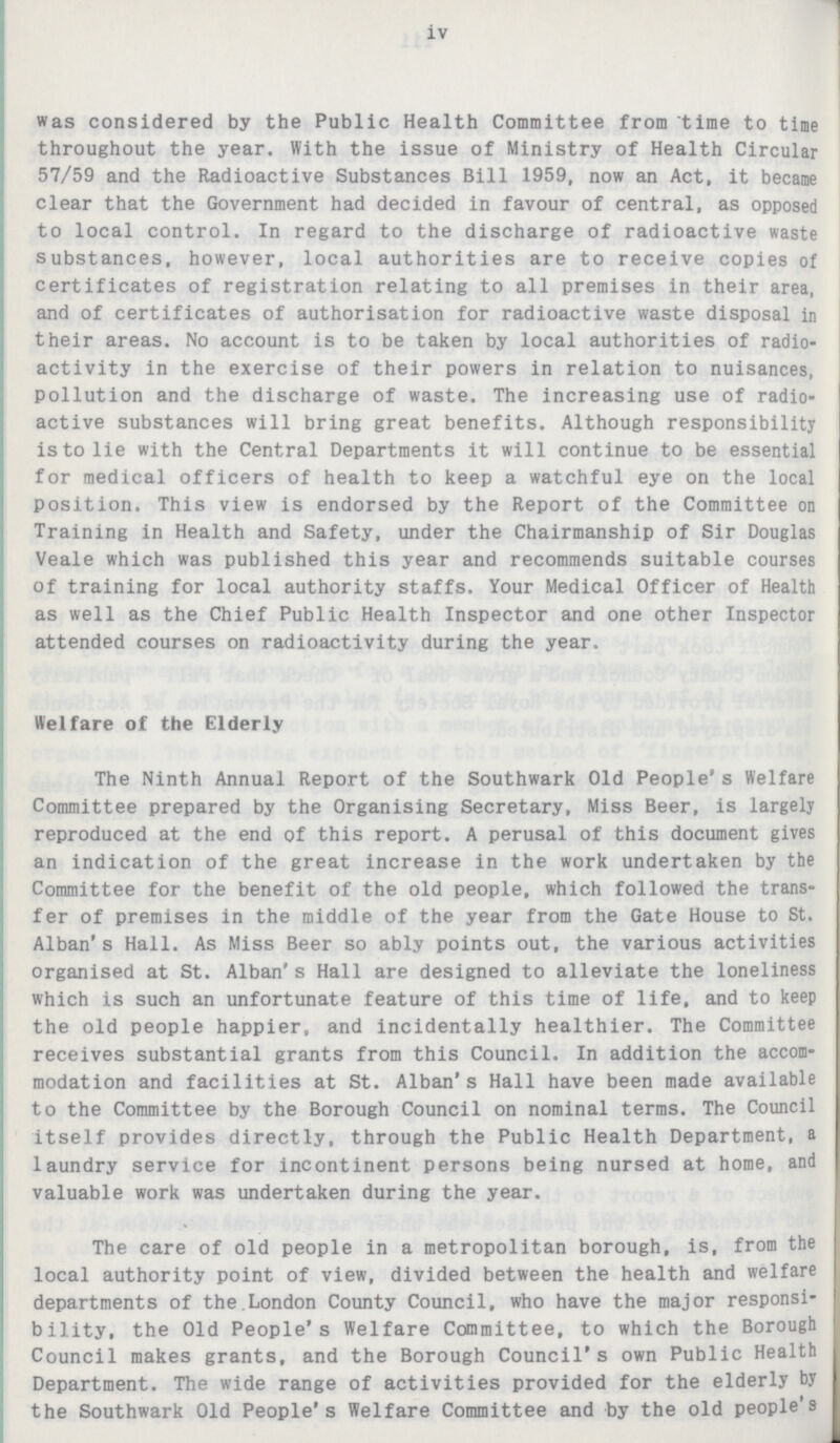 iv was considered by the Public Health Committee from time to time throughout the year. With the issue of Ministry of Health Circular 57/59 and the Radioactive Substances Bill 1959, now an Act, it became clear that the Government had decided in favour of central, as opposed to local control. In regard to the discharge of radioactive waste substances, however, local authorities are to receive copies of certificates of registration relating to all premises in their area, and of certificates of authorisation for radioactive waste disposal in their areas. No account is to be taken by local authorities of radio activity in the exercise of their powers in relation to nuisances, pollution and the discharge of waste. The increasing use of radio active substances will bring great benefits. Although responsibility is to lie with the Central Departments it will continue to be essential for medical officers of health to keep a watchful eye on the local position. This view is endorsed by the Report of the Committee on Training in Health and Safety, under the Chairmanship of Sir Douglas Veale which was published this year and recommends suitable courses of training for local authority staffs. Your Medical Officer of Health as well as the Chief Public Health Inspector and one other Inspector attended courses on radioactivity during the year. Welfare of the Elderly The Ninth Annual Report of the Southwark Old People s Welfare Committee prepared by the Organising Secretary, Miss Beer, is largely reproduced at the end of this report. A perusal of this document gives an indication of the great increase in the work undertaken by the Committee for the benefit of the old people, which followed the trans fer of premises in the middle of the year from the Gate House to St. Alban's Hall. As Miss Beer so ably points out, the various activities organised at St. Alban s Hall are designed to alleviate the loneliness which is such an unfortunate feature of this time of life, and to keep the old people happier, and incidentally healthier. The Committee receives substantial grants from this Council. In addition the accom modation and facilities at St. Alban's Hall have been made available to the Committee by the Borough Council on nominal terms. The Council itself provides directly, through the Public Health Department, a laundry service for incontinent persons being nursed at home, and valuable work was undertaken during the year. The care of old people in a metropolitan borough, is, from the local authority point of view, divided between the health and welfare departments of the.London County Council, who have the major responsi bility, the Old People's Welfare Committee, to which the Borough Council makes grants, and the Borough Council's own Public Health Department. The wide range of activities provided for the elderly by the Southwark Old People's Welfare Committee and by the old people's