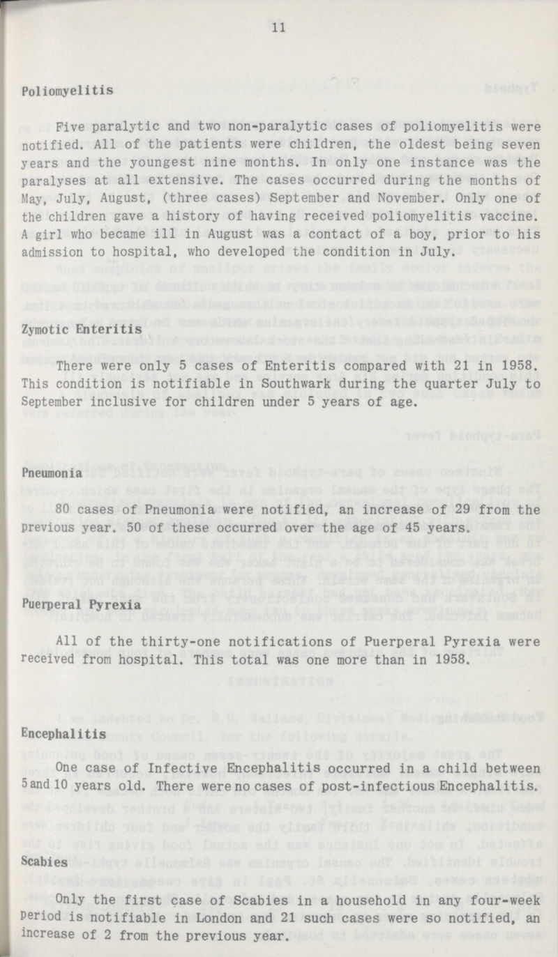 11 Poliomyelitis Five paralytic and two non-paralytic cases of poliomyelitis were notified. All of the patients were children, the oldest being seven years and the youngest nine months. In only one instance was the paralyses at all extensive. The cases occurred during the months of May, July, August, (three cases) September and November. Only one of the children gave a history of having received poliomyelitis vaccine. A girl who became ill in August was a contact of a boy, prior to his admission to hospital, who developed the condition in July. Zymotic Enteritis There were only 5 cases of Enteritis compared with 21 in 1958. This condition is notifiable in Southwark during the quarter July to September inclusive for children under 5 years of age. Pneumonia 80 cases of Pneumonia were notified, an increase of 29 from the previous year. 50 of these occurred over the age of 45 years. Puerperal Pyrexia All of the thirty-one notifications of Puerperal Pyrexia were received from hospital. This total was one more than in 1958. Encephalitis One case of Infective Encephalitis occurred in a child between 5and l0 years old. There were no cases of post-infectious Encephalitis. Scabies Only the first case of Scabies in a household in any four-week Period is notifiable in London and 21 such cases were so notified, an increase of 2 from the previous year.